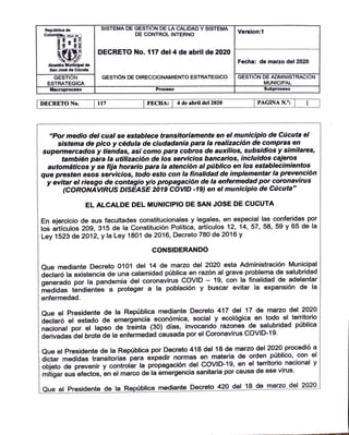 Republlcade
Colom la.i: ..w. ..
T! ;!l=
Alea I de
San Jon de Cucuta
GESTI N
ESTRATEGICA
Macroproceso
IDECRETO No.
SISTEMA DE GESTI N DE LA CALIDAD Y SISTEMA
DE CONTROL INTERNO Version:1
DECRETO No.117 del 4 de abril de 2020
Fecha: de marzo del 2020
GESTl6N DE DIRECCIONAMIENTO ESTRATEGICO GESTI N DE ADMINISTRACI N
MUNICIPAL
Proceso Subproceso
1111 IFECHA: I 4 de abril del 2020 IPAGINAN.0
: I
"Por medio de/ cual se establece transitoriamente en el municipio de Cucuta el
sistema de pico y cedula de ciudadania para la realizacion de compras en
supermercados y tiendas, asi como para cobros de auxilios, subsidios y similares,
tambien para la utilizaci6n de /os servicios bancarios, incluidos cajeros
automaticos y se fija horario para la atencion al publico en /os establecimientos
que presten esos servicios, todo esto con la finalidad de implementar la prevenci6n
y evitar el riesgo de contagio ylo propagaci6n de la enfermedad por coronavirus
(CORONAVIRUS DISEASE 2019 COVID -19) en el municipio de Cucuta"
EL ALCALDE DEL MUNICIPIO DE SAN JOSE DE CUCUTA
En ejercicio de sus facultades constitucionales y legales, en especial las conferidas por
los artfculos 209, 315 de la Constituci6n Polftica, artfculos 12, 14, 57, 58, 59 y 65 de la
Ley 1523 de 2012, y la Ley 1801 de 2016, Decreto 780 de 2016 y
CONSIDERANDO
Que mediante Decreto 0101 del 14 de marzo del 2020 esta Administraci6n Municipal
declar6 la existencia de una calamidad publica en raz6n al grave problema de salubridad
generado por la pandemia del coronavirus COVID - 19, con la finalidad de adelantar
medidas tendientes a proteger a la poblaci6n y buscar evitar la expansion de la
enfermedad.
Que el Presidente de la Republica mediante Decreto 417 del 17 de marzo del 2020
declar6 el estado de emergencia econ6mica, social y ecol6gica en todo el territorio
nacional por el lapso de treinta (30) dfas, invocando razones de salubridad publica
derivadas del brote de la enfermedad causada por el Coronavirus COVID-19.
Que el Presidente de la Republica por Decreto 418 del 18 de marzo del 2020 procedi6 a
dictar medidas transitorias para expedir normas en materia de orden publico, con el
objeto de prevenir y controlar la propagaci6n del COVID-19, en el territorio_ nacional y
mitigar sus efectos, en el marco de la emergencia sanitaria por causa de ese virus.
Que el Presidente de la Republica mediante Decreto 420 del 18 de marzo del 2020
 