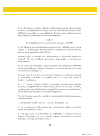 Art. 24. Os Estados, o Distrito Federal e os Municípios poderão adotar relações
                 específicas e complementares de ações e serviços de saúde, em consonância com
                 a RENASES, respeitadas as responsabilidades dos entes pelo seu financiamento,
                 de acordo com o pactuado nas Comissões Intergestores.

                                                       Seção II
                                Da Relação Nacional de Medicamentos Essenciais - RENAME

                 Art. 25. A Relação Nacional de Medicamentos Essenciais - RENAME compreende a
                 seleção e a padronização de medicamentos indicados para atendimento de
                 doenças ou de agravos no âmbito do SUS.

                 Parágrafo único. A RENAME será acompanhada do Formulário Terapêutico
                 Nacional - FTN que subsidiará a prescrição, a dispensação e o uso dos seus
                 medicamentos.

                 Art. 26. O Ministério da Saúde é o órgão competente para dispor sobre a RENAME
                 e os Protocolos Clínicos e Diretrizes Terapêuticas em âmbito nacional, observadas
                 as diretrizes pactuadas pela CIT.

                 Parágrafo único. A cada dois anos, o Ministério da Saúde consolidará e publicará
                 as atualizações da RENAME, do respectivo FTN e dos Protocolos Clínicos e
                 Diretrizes Terapêuticas.

                 Art. 27. O Estado, o Distrito Federal e o Município poderão adotar relações
                 específicas e complementares de medicamentos, em consonância com a RENAME,
                 respeitadas as responsabilidades dos entes pelo financiamento de medicamentos,
                 de acordo com o pactuado nas Comissões Intergestores.

                 Art. 28. O acesso universal e igualitário à assistência farmacêutica pressupõe,
                 cumulativamente:

                 I - estar o usuário assistido por ações e serviços de saúde do SUS;

                 II - ter o medicamento sido prescrito por profissional de saúde, no exercício
                 regular de suas funções no SUS;

                 III - estar a prescrição em conformidade com a RENAME e os Protocolos Clínicos e
                 Diretrizes Terapêuticas ou com a relação específica complementar estadual,
                 distrital ou municipal de medicamentos; e


                                                           10



Livreto Decreto n 7508_Miolo.indd 10                                                                 8/7/2011 15:42:17
 
