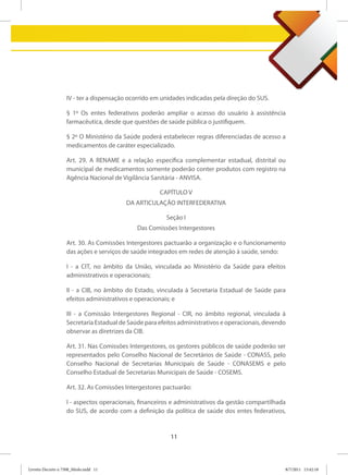 IV - ter a dispensação ocorrido em unidades indicadas pela direção do SUS.

                   § 1º Os entes federativos poderão ampliar o acesso do usuário à assistência
                   farmacêutica, desde que questões de saúde pública o justifiquem.

                   § 2º O Ministério da Saúde poderá estabelecer regras diferenciadas de acesso a
                   medicamentos de caráter especializado.

                   Art. 29. A RENAME e a relação específica complementar estadual, distrital ou
                   municipal de medicamentos somente poderão conter produtos com registro na
                   Agência Nacional de Vigilância Sanitária - ANVISA.

                                                     CAPÍTULO V
                                         DA ARTICULAÇÃO INTERFEDERATIVA

                                                       Seção I
                                             Das Comissões Intergestores

                   Art. 30. As Comissões Intergestores pactuarão a organização e o funcionamento
                   das ações e serviços de saúde integrados em redes de atenção à saúde, sendo:

                   I - a CIT, no âmbito da União, vinculada ao Ministério da Saúde para efeitos
                   administrativos e operacionais;

                   II - a CIB, no âmbito do Estado, vinculada à Secretaria Estadual de Saúde para
                   efeitos administrativos e operacionais; e

                   III - a Comissão Intergestores Regional - CIR, no âmbito regional, vinculada à
                   Secretaria Estadual de Saúde para efeitos administrativos e operacionais, devendo
                   observar as diretrizes da CIB.

                   Art. 31. Nas Comissões Intergestores, os gestores públicos de saúde poderão ser
                   representados pelo Conselho Nacional de Secretários de Saúde - CONASS, pelo
                   Conselho Nacional de Secretarias Municipais de Saúde - CONASEMS e pelo
                   Conselho Estadual de Secretarias Municipais de Saúde - COSEMS.

                   Art. 32. As Comissões Intergestores pactuarão:

                   I - aspectos operacionais, financeiros e administrativos da gestão compartilhada
                   do SUS, de acordo com a definição da política de saúde dos entes federativos,


                                                         11



Livreto Decreto n 7508_Miolo.indd 11                                                               8/7/2011 15:42:18
 