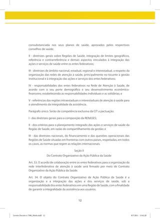 consubstanciada nos seus planos de saúde, aprovados pelos respectivos
                 conselhos de saúde;

                 II - diretrizes gerais sobre Regiões de Saúde, integração de limites geográficos,
                 referência e contrarreferência e demais aspectos vinculados à integração das
                 ações e serviços de saúde entre os entes federativos;

                 III - diretrizes de âmbito nacional, estadual, regional e interestadual, a respeito da
                 organização das redes de atenção à saúde, principalmente no tocante à gestão
                 institucional e à integração das ações e serviços dos entes federativos;

                 IV - responsabilidades dos entes federativos na Rede de Atenção à Saúde, de
                 acordo com o seu porte demográfico e seu desenvolvimento econômico-
                 financeiro, estabelecendo as responsabilidades individuais e as solidárias; e

                 V - referências das regiões intraestaduais e interestaduais de atenção à saúde para
                 o atendimento da integralidade da assistência.

                 Parágrafo único. Serão de competência exclusiva da CIT a pactuação:

                 I - das diretrizes gerais para a composição da RENASES;

                 II - dos critérios para o planejamento integrado das ações e serviços de saúde da
                 Região de Saúde, em razão do compartilhamento da gestão; e

                 III - das diretrizes nacionais, do financiamento e das questões operacionais das
                 Regiões de Saúde situadas em fronteiras com outros países, respeitadas, em todos
                 os casos, as normas que regem as relações internacionais.

                                                           Seção II
                                       Do Contrato Organizativo da Ação Pública da Saúde

                 Art. 33. O acordo de colaboração entre os entes federativos para a organização da
                 rede interfederativa de atenção à saúde será firmado por meio de Contrato
                 Organizativo da Ação Pública da Saúde.

                 Art. 34. O objeto do Contrato Organizativo de Ação Pública da Saúde é a
                 organização e a integração das ações e dos serviços de saúde, sob a
                 responsabilidade dos entes federativos em uma Região de Saúde, com a finalidade
                 de garantir a integralidade da assistência aos usuários.


                                                               12



Livreto Decreto n 7508_Miolo.indd 12                                                                      8/7/2011 15:42:20
 