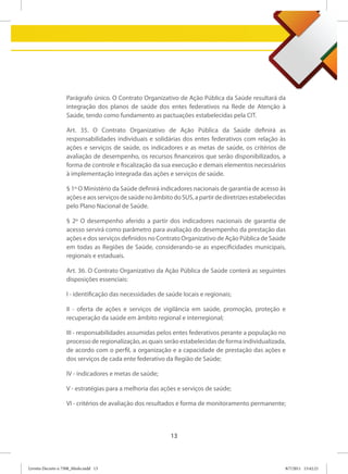 Parágrafo único. O Contrato Organizativo de Ação Pública da Saúde resultará da
                   integração dos planos de saúde dos entes federativos na Rede de Atenção à
                   Saúde, tendo como fundamento as pactuações estabelecidas pela CIT.

                   Art. 35. O Contrato Organizativo de Ação Pública da Saúde definirá as
                   responsabilidades individuais e solidárias dos entes federativos com relação às
                   ações e serviços de saúde, os indicadores e as metas de saúde, os critérios de
                   avaliação de desempenho, os recursos financeiros que serão disponibilizados, a
                   forma de controle e fiscalização da sua execução e demais elementos necessários
                   à implementação integrada das ações e serviços de saúde.

                   § 1º O Ministério da Saúde definirá indicadores nacionais de garantia de acesso às
                   ações e aos serviços de saúde no âmbito do SUS, a partir de diretrizes estabelecidas
                   pelo Plano Nacional de Saúde.

                   § 2º O desempenho aferido a partir dos indicadores nacionais de garantia de
                   acesso servirá como parâmetro para avaliação do desempenho da prestação das
                   ações e dos serviços definidos no Contrato Organizativo de Ação Pública de Saúde
                   em todas as Regiões de Saúde, considerando-se as especificidades municipais,
                   regionais e estaduais.

                   Art. 36. O Contrato Organizativo da Ação Pública de Saúde conterá as seguintes
                   disposições essenciais:

                   I - identificação das necessidades de saúde locais e regionais;

                   II - oferta de ações e serviços de vigilância em saúde, promoção, proteção e
                   recuperação da saúde em âmbito regional e interregional;

                   III - responsabilidades assumidas pelos entes federativos perante a população no
                   processo de regionalização, as quais serão estabelecidas de forma individualizada,
                   de acordo com o perfil, a organização e a capacidade de prestação das ações e
                   dos serviços de cada ente federativo da Região de Saúde;

                   IV - indicadores e metas de saúde;

                   V - estratégias para a melhoria das ações e serviços de saúde;

                   VI - critérios de avaliação dos resultados e forma de monitoramento permanente;



                                                          13



Livreto Decreto n 7508_Miolo.indd 13                                                                  8/7/2011 15:42:21
 