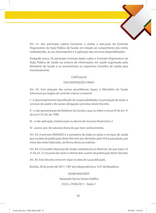 Art. 41. Aos partícipes caberá monitorar e avaliar a execução do Contrato
                   Organizativo de Ação Pública de Saúde, em relação ao cumprimento das metas
                   estabelecidas, ao seu desempenho e à aplicação dos recursos disponibilizados.

                   Parágrafo único. Os partícipes incluirão dados sobre o Contrato Organizativo de
                   Ação Pública de Saúde no sistema de informações em saúde organizado pelo
                   Ministério da Saúde e os encaminhará ao respectivo Conselho de Saúde para
                   monitoramento.

                                                      CAPÍTULO VI
                                                DAS DISPOSIÇÕES FINAIS

                   Art. 42. Sem prejuízo das outras providências legais, o Ministério da Saúde
                   informará aos órgãos de controle interno e externo:

                   I - o descumprimento injustificado de responsabilidades na prestação de ações e
                   serviços de saúde e de outras obrigações previstas neste Decreto;

                   II - a não apresentação do Relatório de Gestão a que se refere o inciso IV do art. 4º
                   da Lei nº 8.142, de 1990;

                   III - a não aplicação, malversação ou desvio de recursos financeiros; e

                   IV - outros atos de natureza ilícita de que tiver conhecimento.

                   Art. 43. A primeira RENASES é a somatória de todas as ações e serviços de saúde
                   que na data da publicação deste Decreto são ofertados pelo SUS à população, por
                   meio dos entes federados, de forma direta ou indireta.

                   Art. 44. O Conselho Nacional de Saúde estabelecerá as diretrizes de que trata o §
                   3º do art. 15 no prazo de cento e oitenta dias a partir da publicação deste Decreto.

                   Art. 45. Este Decreto entra em vigor na data de sua publicação.

                   Brasília, 28 de junho de 2011; 190º da Independência e 123º da República.

                                                    DILMA ROUSSEFF
                                            Alexandre Rocha Santos Padilha
                                              D.O.U., 29/06/2011 - Seção 1



                                                           15



Livreto Decreto n 7508_Miolo.indd 15                                                                   8/7/2011 15:42:22
 