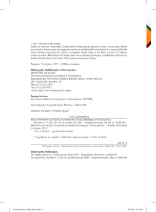 © 2011 Ministério da Saúde.
                    Todos os direitos reservados. É permitida a reprodução parcial ou total desta obra, desde
                    que citada a fonte e que não seja para venda ou qualquer fim comercial. A responsabilidade
                    pelos direitos autorais de textos e imagens dessa obra é da área técnica. A coleção
                    institucional do Ministério da Saúde pode ser acessada, na íntegra, na Biblioteca Virtual em
                    Saúde do Ministério da Saúde: http://www.saude.gov.br/bvs

                    Tiragem: 1ª edição – 2011 – 5.000 exemplares

                    Elaboração, distribuição e informações:
                    MINISTÉRIO DA SAÚDE
                    Secretaria de Gestão Estratégica e Participativa
                    Esplanada dos Ministérios, Bloco G, Edifício Sede, 2º andar sala 221
                    CEP: 70058-900 , Brasília - DF
                    Tels.: (61) 3315-2649
                    Fax: (61) 3226-9737
                    Home page: www.saude.gov.br/sgep

                    Equipe técnica:
                    Secretaria de Gestão Estratégica e Participativa (SGEP/MS)

                    Normalização: Amanda Soares Moreira – Editora MS

                    Impresso no Brasil / Printed in Brazil

                                                         Ficha Catalográfica
                    Brasil. Ministério da Saúde. Secretaria de Gestão Estratégica e Participativa.
                      Decreto nº 7.508, de 28 de junho de 2001 : regulamentação da Lei nº 8.080/90 /
                    Ministério da Saúde. Secretaria de Gestão Estratégica e Participativa. – Brasília: Ministério
                    da Saúde, 2011.
                       16 p. – (Série E. Legislação de Saúde)

                        1. Legislação em saúde. 2. Administração em saúde. I. Título. II. Série.

                                                                                                                        CDU 614
                                  Catalogação na fonte – Coordenação-Geral de Documentação e Informação – Editora MS – OS 2011/0211


                    Títulos para indexação:
                    Em inglês: Decree n. 7.508, of june 28th 2001 – Regulation of the law n. 8.080/90
                    Em espanhol: Decreto n. 7.508 del 28 de junio de 2001 – Reglamento de la ley n. 8.080/90




Livreto Decreto n 7508_Miolo.indd 2                                                                                                   8/7/2011 15:42:10
 