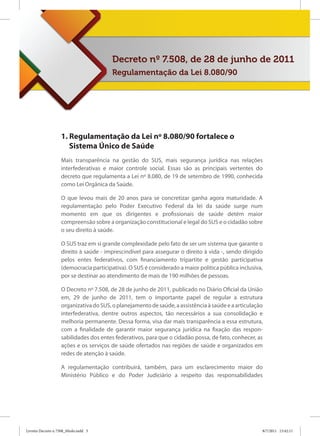 Decreto nº 7.508, de 28 de junho de 2011
                                        Regulamentação da Lei 8.080/90




                   1. Regulamentação da Lei nº 8.080/90 fortalece o
                      Sistema Único de Saúde
                   Mais transparência na gestão do SUS, mais segurança jurídica nas relações
                   interfederativas e maior controle social. Essas são as principais vertentes do
                   decreto que regulamenta a Lei nº 8.080, de 19 de setembro de 1990, conhecida
                   como Lei Orgânica da Saúde.

                   O que levou mais de 20 anos para se concretizar ganha agora maturidade. A
                   regulamentação pelo Poder Executivo Federal da lei da saúde surge num
                   momento em que os dirigentes e profissionais de saúde detêm maior
                   compreensão sobre a organização constitucional e legal do SUS e o cidadão sobre
                   o seu direito à saúde.

                   O SUS traz em si grande complexidade pelo fato de ser um sistema que garante o
                   direito à saúde - imprescindível para assegurar o direito à vida -, sendo dirigido
                   pelos entes federativos, com financiamento tripartite e gestão participativa
                   (democracia participativa). O SUS é considerado a maior política pública inclusiva,
                   por se destinar ao atendimento de mais de 190 milhões de pessoas.

                   O Decreto nº 7.508, de 28 de junho de 2011, publicado no Diário Oficial da União
                   em, 29 de junho de 2011, tem o importante papel de regular a estrutura
                   organizativa do SUS, o planejamento de saúde, a assistência à saúde e a articulação
                   interfederativa, dentre outros aspectos, tão necessários a sua consolidação e
                   melhoria permanente. Dessa forma, visa dar mais transparência a essa estrutura,
                   com a finalidade de garantir maior segurança jurídica na fixação das respon-
                   sabilidades dos entes federativos, para que o cidadão possa, de fato, conhecer, as
                   ações e os serviços de saúde ofertados nas regiões de saúde e organizados em
                   redes de atenção à saúde.

                   A regulamentação contribuirá, também, para um esclarecimento maior do
                   Ministério Público e do Poder Judiciário a respeito das responsabilidades




Livreto Decreto n 7508_Miolo.indd 3                                                                  8/7/2011 15:42:11
 