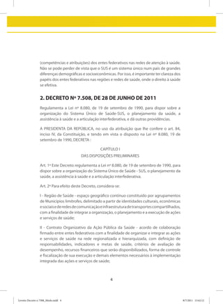 (competências e atribuições) dos entes federativos nas redes de atenção à saúde.
                 Não se pode perder de vista que o SUS é um sistema único num país de grandes
                 diferenças demográficas e socioeconômicas. Por isso, é importante ter clareza dos
                 papéis dos entes federativos nas regiões e redes de saúde, onde o direito à saúde
                 se efetiva.


                 2. DECRETO Nº 7.508, DE 28 DE JUNHO DE 2011
                 Regulamenta a Lei nº 8.080, de 19 de setembro de 1990, para dispor sobre a
                 organização do Sistema Único de Saúde-SUS, o planejamento da saúde, a
                 assistência à saúde e a articulação interfederativa, e dá outras providências.

                 A PRESIDENTA DA REPÚBLICA, no uso da atribuição que lhe confere o art. 84,
                 inciso IV, da Constituição, e tendo em vista o disposto na Lei nº 8.080, 19 de
                 setembro de 1990, DECRETA :

                                                     CAPÍTULO I
                                         DAS DISPOSIÇÕES PRELIMINARES

                 Art. 1º Este Decreto regulamenta a Lei nº 8.080, de 19 de setembro de 1990, para
                 dispor sobre a organização do Sistema Único de Saúde - SUS, o planejamento da
                 saúde, a assistência à saúde e a articulação interfederativa.

                 Art. 2º Para efeito deste Decreto, considera-se:

                 I - Região de Saúde - espaço geográfico contínuo constituído por agrupamentos
                 de Municípios limítrofes, delimitado a partir de identidades culturais, econômicas
                 e sociais e de redes de comunicação e infraestrutura de transportes compartilhados,
                 com a finalidade de integrar a organização, o planejamento e a execução de ações
                 e serviços de saúde;

                 II - Contrato Organizativo da Ação Pública da Saúde - acordo de colaboração
                 firmado entre entes federativos com a finalidade de organizar e integrar as ações
                 e serviços de saúde na rede regionalizada e hierarquizada, com definição de
                 responsabilidades, indicadores e metas de saúde, critérios de avaliação de
                 desempenho, recursos financeiros que serão disponibilizados, forma de controle
                 e fiscalização de sua execução e demais elementos necessários à implementação
                 integrada das ações e serviços de saúde;



                                                           4



Livreto Decreto n 7508_Miolo.indd 4                                                                    8/7/2011 15:42:12
 