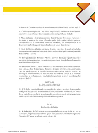 III - Portas de Entrada - serviços de atendimento inicial à saúde do usuário no SUS;

                   IV - Comissões Intergestores - instâncias de pactuação consensual entre os entes
                   federativos para definição das regras da gestão compartilhada do SUS;

                   V - Mapa da Saúde - descrição geográfica da distribuição de recursos humanos e
                   de ações e serviços de saúde ofertados pelo SUS e pela iniciativa privada,
                   considerando-se a capacidade instalada existente, os investimentos e o
                   desempenho aferido a partir dos indicadores de saúde do sistema;

                   VI - Rede de Atenção à Saúde - conjunto de ações e serviços de saúde articulados
                   em níveis de complexidade crescente, com a finalidade de garantir a integralidade
                   da assistência à saúde;

                   VII - Serviços Especiais de Acesso Aberto - serviços de saúde específicos para o
                   atendimento da pessoa que, em razão de agravo ou de situação laboral, necessita
                   de atendimento especial; e

                   VIII - Protocolo Clínico e Diretriz Terapêutica - documento que estabelece: critérios
                   para o diagnóstico da doença ou do agravo à saúde; o tratamento preconizado,
                   com os medicamentos e demais produtos apropriados, quando couber; as
                   posologias recomendadas; os mecanismos de controle clínico; e o acompa-
                   nhamento e a verificação dos resultados terapêuticos, a serem seguidos pelos
                   gestores do SUS.

                                                       CAPÍTULO II
                                               DA ORGANIZAÇÃO DO SUS

                   Art. 3º O SUS é constituído pela conjugação das ações e serviços de promoção,
                   proteção e recuperação da saúde executados pelos entes federativos, de forma
                   direta ou indireta, mediante a participação complementar da iniciativa privada,
                   sendo organizado de forma regionalizada e hierarquizada.



                                                         Seção I
                                                 Das Regiões de Saúde

                   Art. 4º As Regiões de Saúde serão instituídas pelo Estado, em articulação com os
                   Municípios, respeitadas as diretrizes gerais pactuadas na Comissão Intergestores
                   Tripartite - CIT a que se refere o inciso I do art. 30.


                                                            5



Livreto Decreto n 7508_Miolo.indd 5                                                                    8/7/2011 15:42:13
 