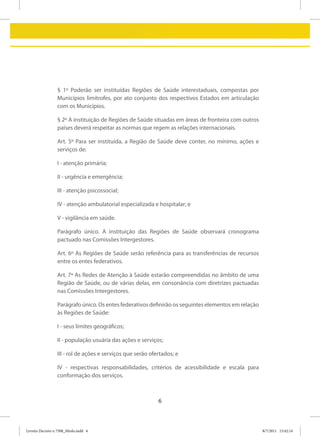 § 1º Poderão ser instituídas Regiões de Saúde interestaduais, compostas por
                 Municípios limítrofes, por ato conjunto dos respectivos Estados em articulação
                 com os Municípios.

                 § 2º A instituição de Regiões de Saúde situadas em áreas de fronteira com outros
                 países deverá respeitar as normas que regem as relações internacionais.

                 Art. 5º Para ser instituída, a Região de Saúde deve conter, no mínimo, ações e
                 serviços de:

                 I - atenção primária;

                 II - urgência e emergência;

                 III - atenção psicossocial;

                 IV - atenção ambulatorial especializada e hospitalar; e

                 V - vigilância em saúde.

                 Parágrafo único. A instituição das Regiões de Saúde observará cronograma
                 pactuado nas Comissões Intergestores.

                 Art. 6º As Regiões de Saúde serão referência para as transferências de recursos
                 entre os entes federativos.

                 Art. 7º As Redes de Atenção à Saúde estarão compreendidas no âmbito de uma
                 Região de Saúde, ou de várias delas, em consonância com diretrizes pactuadas
                 nas Comissões Intergestores.

                 Parágrafo único. Os entes federativos definirão os seguintes elementos em relação
                 às Regiões de Saúde:

                 I - seus limites geográficos;

                 II - população usuária das ações e serviços;

                 III - rol de ações e serviços que serão ofertados; e

                 IV - respectivas responsabilidades, critérios de acessibilidade e escala para
                 conformação dos serviços.



                                                            6



Livreto Decreto n 7508_Miolo.indd 6                                                                  8/7/2011 15:42:14
 