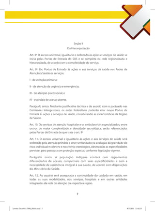 Seção II
                                                      Da Hierarquização

                   Art. 8º O acesso universal, igualitário e ordenado às ações e serviços de saúde se
                   inicia pelas Portas de Entrada do SUS e se completa na rede regionalizada e
                   hierarquizada, de acordo com a complexidade do serviço.

                   Art. 9º São Portas de Entrada às ações e aos serviços de saúde nas Redes de
                   Atenção à Saúde os serviços:

                   I - de atenção primária;

                   II - de atenção de urgência e emergência;

                   III - de atenção psicossocial; e

                   IV - especiais de acesso aberto.

                   Parágrafo único. Mediante justificativa técnica e de acordo com o pactuado nas
                   Comissões Intergestores, os entes federativos poderão criar novas Portas de
                   Entrada às ações e serviços de saúde, considerando as características da Região
                   de Saúde.

                   Art. 10. Os serviços de atenção hospitalar e os ambulatoriais especializados, entre
                   outros de maior complexidade e densidade tecnológica, serão referenciados
                   pelas Portas de Entrada de que trata o art. 9º

                   Art. 11. O acesso universal e igualitário às ações e aos serviços de saúde será
                   ordenado pela atenção primária e deve ser fundado na avaliação da gravidade do
                   risco individual e coletivo e no critério cronológico, observadas as especificidades
                   previstas para pessoas com proteção especial, conforme legislação vigente.

                   Parágrafo único. A população indígena contará com regramentos
                   diferenciados de acesso, compatíveis com suas especificidades e com a
                   necessidade de assistência integral à sua saúde, de acordo com disposições
                   do Ministério da Saúde.

                   Art. 12. Ao usuário será assegurada a continuidade do cuidado em saúde, em
                   todas as suas modalidades, nos serviços, hospitais e em outras unidades
                   integrantes da rede de atenção da respectiva região.


                                                             7



Livreto Decreto n 7508_Miolo.indd 7                                                                   8/7/2011 15:42:15
 
