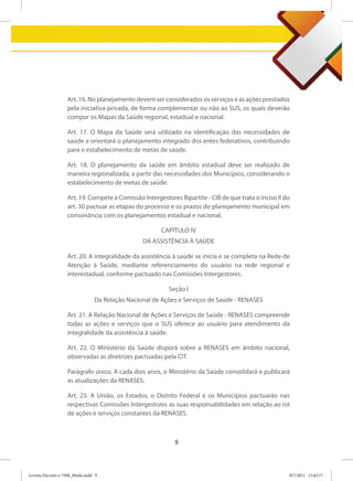 Art. 16. No planejamento devem ser considerados os serviços e as ações prestados
                   pela iniciativa privada, de forma complementar ou não ao SUS, os quais deverão
                   compor os Mapas da Saúde regional, estadual e nacional.

                   Art. 17. O Mapa da Saúde será utilizado na identificação das necessidades de
                   saúde e orientará o planejamento integrado dos entes federativos, contribuindo
                   para o estabelecimento de metas de saúde.

                   Art. 18. O planejamento da saúde em âmbito estadual deve ser realizado de
                   maneira regionalizada, a partir das necessidades dos Municípios, considerando o
                   estabelecimento de metas de saúde.

                   Art. 19. Compete à Comissão Intergestores Bipartite - CIB de que trata o inciso II do
                   art. 30 pactuar as etapas do processo e os prazos do planejamento municipal em
                   consonância com os planejamentos estadual e nacional.

                                                        CAPÍTULO IV
                                                 DA ASSISTÊNCIA À SAÚDE

                   Art. 20. A integralidade da assistência à saúde se inicia e se completa na Rede de
                   Atenção à Saúde, mediante referenciamento do usuário na rede regional e
                   interestadual, conforme pactuado nas Comissões Intergestores.

                                                          Seção I
                                 Da Relação Nacional de Ações e Serviços de Saúde - RENASES

                   Art. 21. A Relação Nacional de Ações e Serviços de Saúde - RENASES compreende
                   todas as ações e serviços que o SUS oferece ao usuário para atendimento da
                   integralidade da assistência à saúde.

                   Art. 22. O Ministério da Saúde disporá sobre a RENASES em âmbito nacional,
                   observadas as diretrizes pactuadas pela CIT.

                   Parágrafo único. A cada dois anos, o Ministério da Saúde consolidará e publicará
                   as atualizações da RENASES.

                   Art. 23. A União, os Estados, o Distrito Federal e os Municípios pactuarão nas
                   respectivas Comissões Intergestores as suas responsabilidades em relação ao rol
                   de ações e serviços constantes da RENASES.



                                                            9



Livreto Decreto n 7508_Miolo.indd 9                                                                    8/7/2011 15:42:17
 