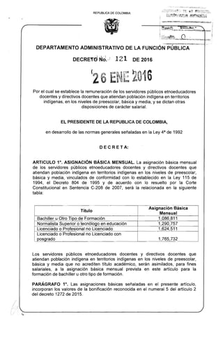 REPUBLICA DE COLOMBIA
·- ...., · ...~:~~I~~~...~·~~....-:e.-.,.." ...~ ., . .
DEPARTAMENTO ADMINISTRATIVO DE LA FUNCiÓN PÚBLICA .
DECRETd :Nri.,) 121 DE 2016
(26 ENE 2016

Por el cual se establece la remuneración de los servidores públicos etnoeducadores
docentes y directivos docentes que atiendan población indígena en territorios
indígenas, en los niveles de preescolar, básica y media, y se dictan otras
disposiciones de carácter salarial.
EL PRESIDENTE DE LA REPUBLlCA DE COLOMBIA,
en desarrollo de las normas generales señaladas en la Ley 4a de 1992
DE C R E T A:
ARTICULO 1°. ASIGNACiÓN BÁSICA MENSUAL. La asignación básica mensual
de los servidores públicos etnoeducadores docentes y directivos docentes que
atiendan población indígena en territorios indígenas en los niveles de preescolar,
básica y media, vinculados de conformidad con lo establecido en la Ley 115 de
1994, el Decreto 804 de 1995 y de acuerdo con lo resuelto por la Corte
Constitucional en Sentencia C-208 de 2007, será la relacionada en la siguiente
tabla:
Título
Asignación Básica
Mensual
Bachiller u Otro Tipo de Formación 1,086,811
Normalista Superior o tecnólogo en educación 1,290,757
Licenciado o Profesional no Licenciado 1,624,511
Licenciado o Profesional no Licenciado con
posgrado 1,765,732
Los servidores públicos etnoeducadores docentes y directivos docentes que
atiendan población indígena en territorios indígenas en los niveles de preescolar,
básica y media que no acrediten título académico, serán asimilados, para fines
salariales, a la asignación básica mensual prevista en este artículo para la
formación de bachiller u otro tipo de formación.
PARÁGRAFO 1°. Las asignaciones básicas señaladas en el presente artículo,
incorporan los valores de la bonificación reconocida en el numeral 5 del artículo 2
del decreto 1272 de 2015.
/
;
¡ I
 