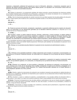 trayectoria y desempeño profesional del personal, así como la información, elementos y mecanismos necesarios para la
operación del sistema educativo nacional. Este sistema deberá permitir a la Secretaría una comunicación directa entre los
directores de escuela y las autoridades educativas;
XI.- ...
XII.- Realizar la planeación y la programación globales del sistema educativo nacional atendiendo las directrices emitidas
por el Instituto Nacional para la Evaluación de la Educación y participar en las tareas de evaluación de su competencia de
conformidad con los lineamientos que para tal efecto emita dicho organismo;
XII Bis.- Fijar los lineamientos generales de carácter nacional a los que deban ajustarse las escuelas públicas de educación
básica y media superior para el ejercicio de su autonomía de gestión escolar, en los términos del artículo 28 Bis;
XIII. y XIV.- ...
Artículo 13.- ...
I. a III.- ...
IV.- Prestar los servicios de formación, actualización, capacitación y superación profesional para los maestros de educación
básica, de conformidad con las disposiciones generales que la Secretaría determine, conforme a lo dispuesto por la Ley
General del Servicio Profesional Docente;
V. a VI Bis.- ...
VII.- Coordinar y operar un padrón estatal de alumnos, docentes, instituciones y centros escolares; un registro estatal de
emisión, validación e inscripción de documentos académicos y establecer un sistema estatal de información educativa. Para
estos efectos las autoridades educativas locales deberán coordinarse en el marco del Sistema de Información y Gestión
Educativa, de conformidad con los lineamientos que al efecto expida la Secretaría y demás disposiciones aplicables.
Las autoridades educativas locales participarán en la actualización e integración permanente del Sistema de Información y
Gestión Educativa, mismo que también deberá proporcionar información para satisfacer las necesidades de operación de los
sistemas educativos locales;
VIII.- Participar con la autoridad educativa federal en la operación de los mecanismos de administración escolar, y
IX.- ...
Artículo 14.- ...
I.- ...
I Bis.- Participar en las actividades tendientes a realizar evaluaciones para el ingreso, la promoción, el reconocimiento y la
permanencia en el Servicio Profesional Docente, de conformidad con lo dispuesto en la Ley General del Servicio Profesional
Docente;
II.- ...
II Bis.- Ejecutar programas para la inducción, actualización, capacitación y superación de maestros de educación media
superior, los que deberán sujetarse, en lo conducente, a lo dispuesto por la Ley General del Servicio Profesional Docente;
III. a XI.- ...
XI Bis.- Participar en la realización, en forma periódica y sistemática, de exámenes de evaluación a los educandos, así
como corroborar que el trato de los educadores hacia aquéllos corresponda al respeto de los derechos consagrados en la
Constitución Política de los Estados Unidos Mexicanos, los Tratados Internacionales ratificados por el Estado Mexicano y
demás legislación aplicable a los niños y jóvenes;
XII.- ...
XII Bis.- Diseñar y aplicar los instrumentos de evaluación que consideren necesarios para garantizar la calidad educativa en
el ámbito de su competencia, atendiendo los lineamientos que en ejercicio de sus atribuciones emita el Instituto Nacional para
la Evaluación de la Educación;
XII Ter.- Coordinar y operar un sistema de asesoría y acompañamiento a las escuelas públicas de educación básica y
media superior, como apoyo a la mejora de la práctica profesional, bajo la responsabilidad de los supervisores escolares;
XII Quáter.- Promover la transparencia en las escuelas públicas y particulares en las que se imparta educación obligatoria,
vigilando que se rinda ante toda la comunidad, después de cada ciclo escolar, un informe de sus actividades y rendición de
cuentas, a cargo del director del plantel;
XII Quintus.- Instrumentar un sistema accesible a los ciudadanos y docentes para la presentación y seguimiento de quejas
y sugerencias respecto del servicio público educativo, y
XIII.- ...
...
Artículo 15.- ...
 