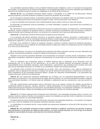 Las autoridades educativas federal y de las entidades federativas están obligadas a incluir en el proyecto de presupuesto
que sometan a la aprobación de la Cámara de Diputados y de las legislaturas locales, los recursos suficientes para fortalecer la
autonomía de la gestión escolar de acuerdo a lo establecido en el artículo 28 Bis de esta Ley.
Artículo 28 bis.- Las autoridades educativas federal, locales y municipales, en el ámbito de sus atribuciones, deberán
ejecutar programas y acciones tendientes a fortalecer la autonomía de gestión de las escuelas.
En las escuelas de educación básica, la Secretaría emitirá los lineamientos que deberán seguir las autoridades educativas
locales y municipales para formular los programas de gestión escolar, mismos que tendrán como objetivos:
I.- Usar los resultados de la evaluación como retroalimentación para la mejora continua en cada ciclo escolar;
II.- Desarrollar una planeación anual de actividades, con metas verificables y puestas en conocimiento de la autoridad y la
comunidad escolar, y
III.- Administrar en forma transparente y eficiente los recursos que reciba para mejorar su infraestructura, comprarmateriales
educativos, resolver problemas de operación básicos y propiciar condiciones de participación para que alumnos, maestros y
padres de familia, bajo el liderazgo del director, se involucren en la resolución de los retos que cada escuela enfrenta.
Artículo 29.- Corresponde al Instituto Nacional para la Evaluación de la Educación:
I.- La evaluación del sistema educativo nacional en la educación preescolar, primaria, secundaria y media superior, sin
perjuicio de la participación que las autoridades educativas federal y locales tengan, de conformidad con los lineamientos que
expida dicho organismo, y con la Ley del Instituto Nacional para la Evaluación de la Educación.
II.- Fungir como autoridad en materia de evaluación educativa, coordinar el sistema nacional de evaluación educativa y
emitir los lineamientos a que se sujetarán las autoridades federal y locales para realizar las evaluaciones que les corresponden
en el marco de sus atribuciones.
III.- Emitir directrices, con base en los resultados de la evaluación del sistema educativo nacional, que sean relevantes para
contribuir a las decisiones tendientes a mejorar la calidad de la educación y su equidad.
Respecto de los servicios educativos diferentes a los mencionados en la fracción I de este artículo, la Secretaría y demás
autoridades competentes, realizarán la evaluación correspondiente, de conformidad con las atribuciones establecidas por esta
Ley.
Tanto la evaluación que corresponde realizar al Instituto Nacional para la Evaluación de la Educación, como las
evaluaciones que, en el ámbito de sus atribuciones y en el marco del Sistema Nacional de Evaluación Educativa, son
responsabilidad de las autoridades educativas, serán sistemáticas y permanentes. Sus resultados serán tomados como base
para que las autoridades educativas, en el ámbito de su competencia, adopten las medidas procedentes.
La evaluación sobre el tránsito de los educandos de un grado, nivel o tipo educativos a otro, sobre la certificación de
egresados, sobre la asignación de estímulos o cualquier otro tipo de decisiones sobre personas o instituciones en lo particular,
serán competencia de las autoridades educativas federal y locales, los organismos descentralizados y los particulares que
impartan educación conforme a sus atribuciones.
Artículo 30.- Las instituciones educativas establecidas por el Estado, por sus organismos descentralizados y por los
particulares con autorización o con reconocimiento de validez oficial de estudios, así como las Autoridades Escolares, otorgarán
a las autoridades educativas y al Instituto todas las facilidades y colaboración para las evaluaciones a que esta sección se
refiere.
Para ello, proporcionarán oportunamente toda la información que se les requiera; tomarán las medidas que permitan la
colaboración efectiva de alumnos, maestros, directivos y demás participantes en los procesos educativos; facilitarán que el
Instituto Nacional para la Evaluación de la Educación, las autoridades educativas, los evaluadores certificados y los aplicadores
autorizados para tal efecto, realicen las actividades que les corresponden conforme a la normativa aplicable.
...
Artículo 31.- El Instituto Nacional para la Evaluación de la Educación y las autoridades educativas darán a conocer a los
maestros, alumnos, padres de familia y a la sociedad en general, los resultados que permitan medir el desarrollo y los avances
de la educación nacional y en cada entidad federativa.
El Instituto Nacional para la Evaluación de la Educación informará a las autoridades educativas, a la sociedad y al Congreso
de la Unión, sobre los resultados de la evaluación del sistema educativo nacional.
Lo contemplado en la presente sección, incluye también las evaluaciones señaladas en la fracción XI Bis del artículo 14 de
la presente Ley.
Artículo 32.- Las autoridades educativas tomarán medidas tendientes a establecer condiciones que permitan el ejercicio
pleno del derecho a la educación de calidad de cada individuo, una mayor equidad educativa, así como el logro de la efectiva
igualdad en oportunidades de acceso y permanencia en los servicios educativos.
...
Artículo 33.- ...
I. a III.- ...
 