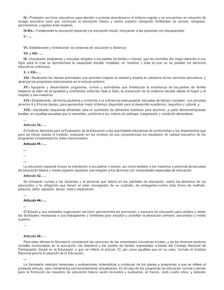 IV.- Prestarán servicios educativos para atender a quienes abandonaron el sistema regular y se encuentran en situación de
rezago educativo para que concluyan la educación básica y media superior, otorgando facilidades de acceso, reingreso,
permanencia, y egreso a las mujeres;
IV Bis.- Fortalecerán la educación especial y la educación inicial, incluyendo a las personas con discapacidad;
V.- ...
VI.- Establecerán y fortalecerán los sistemas de educación a distancia;
VII. y VIII.- ...
IX.- Impulsarán programas y escuelas dirigidos a los padres de familia o tutores, que les permitan dar mejor atención a sus
hijos para lo cual se aprovechará la capacidad escolar instalada, en horarios y días en que no se presten los servicios
educativos ordinarios;
X. a XIII.- ...
XIV.- Realizarán las demás actividades que permitan mejorar la calidad y ampliar la cobertura de los servicios educativos, y
alcanzar los propósitos mencionados en el artículo anterior;
XV.- Apoyarán y desarrollarán programas, cursos y actividades que fortalezcan la enseñanza de los padres de familia
respecto al valor de la igualdad y solidaridad entre las hijas e hijos, la prevención de la violencia escolar desde el hogar y el
respeto a sus maestros;
XVI.- Establecerán, de forma paulatina y conforme a la suficiencia presupuestal, escuelas de tiempo completo, con jornadas
de entre 6 y 8 horas diarias, para aprovechar mejor el tiempo disponible para el desarrollo académico, deportivo y cultural, y
XVII.- Impulsarán esquemas eficientes para el suministro de alimentos nutritivos para alumnos, a partir demicroempresas
locales, en aquellas escuelas que lo necesiten, conforme a los índices de pobreza, marginación y condición alimentaria.
...
Artículo 34.- ...
El Instituto Nacional para la Evaluación de la Educación y las autoridades educativas de conformidad a los lineamientos que
para tal efecto expida el Instituto, evaluarán en los ámbitos de sus competencias los resultados de calidad educativa de los
programas compensatorios antes mencionados.
Artículo 41.- ...
...
...
...
La educación especial incluye la orientación a los padres o tutores, así como también a los maestros y personal de escuelas
de educación básica y media superior regulares que integren a los alumnos con necesidades especiales de educación.
Artículo 42.- ...
Se brindarán cursos a los docentes y al personal que labora en los planteles de educación, sobre los derechos de los
educandos y la obligación que tienen al estar encargados de su custodia, de protegerlos contra toda forma de maltrato,
perjuicio, daño, agresión, abuso, trata o explotación.
...
Artículo 44.- ...
...
El Estado y sus entidades organizarán servicios permanentes de promoción y asesoría de educación para adultos y darán
las facilidades necesarias a sus trabajadores y familiares para estudiar y acreditar la educación primaria, secundaria y media
superior.
...
Artículo 48.- ...
Para tales efectos la Secretaría considerará las opiniones de las autoridades educativas locales, y de los diversos sectores
sociales involucrados en la educación, los maestros y los padres de familia, expresadas a través del Consejo Nacional de
Participación Social en la Educación a que se refiere el artículo 72, así como aquéllas que en su caso, formule el Instituto
Nacional para la Evaluación de la Educación.
...
La Secretaría realizará revisiones y evaluaciones sistemáticas y continuas de los planes y programas a que se refiere el
presente artículo, para mantenerlos permanentemente actualizados. En el caso de los programas de educación normal y demás
para la formación de maestros de educación básica serán revisados y evaluados, al menos, cada cuatro años, y deberán
 