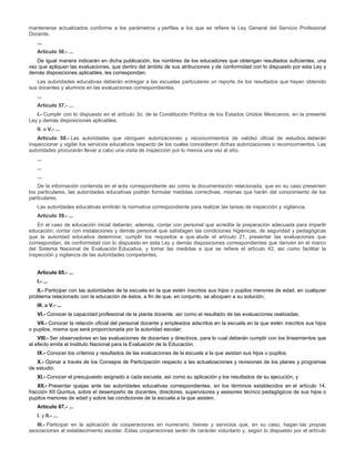 mantenerse actualizados conforme a los parámetros y perfiles a los que se refiere la Ley General del Servicio Profesional
Docente.
...
Artículo 56.- ...
De igual manera indicarán en dicha publicación, los nombres de los educadores que obtengan resultados suficientes, una
vez que apliquen las evaluaciones, que dentro del ámbito de sus atribuciones y de conformidad con lo dispuesto por esta Ley y
demás disposiciones aplicables, les correspondan.
Las autoridades educativas deberán entregar a las escuelas particulares un reporte de los resultados que hayan obtenido
sus docentes y alumnos en las evaluaciones correspondientes.
...
Artículo 57.- ...
I.- Cumplir con lo dispuesto en el artículo 3o. de la Constitución Política de los Estados Unidos Mexicanos, en la presente
Ley y demás disposiciones aplicables;
II. a V.- ...
Artículo 58.- Las autoridades que otorguen autorizaciones y reconocimientos de validez oficial de estudios deberán
inspeccionar y vigilar los servicios educativos respecto de los cuales concedieron dichas autorizaciones o reconocimientos. Las
autoridades procurarán llevar a cabo una visita de inspección por lo menos una vez al año.
...
...
...
De la información contenida en el acta correspondiente así como la documentación relacionada, que en su caso presenten
los particulares, las autoridades educativas podrán formular medidas correctivas, mismas que harán del conocimiento de los
particulares.
Las autoridades educativas emitirán la normativa correspondiente para realizar las tareas de inspección y vigilancia.
Artículo 59.- ...
En el caso de educación inicial deberán, además, contar con personal que acredite la preparación adecuada para impartir
educación; contar con instalaciones y demás personal que satisfagan las condiciones higiénicas, de seguridad y pedagógicas
que la autoridad educativa determine; cumplir los requisitos a que alude el artículo 21; presentar las evaluaciones que
correspondan, de conformidad con lo dispuesto en esta Ley y demás disposiciones correspondientes que deriven en el marco
del Sistema Nacional de Evaluación Educativa, y tomar las medidas a que se refiere el artículo 42, así como facilitar la
inspección y vigilancia de las autoridades competentes.
Artículo 65.- ...
I.- ...
II.- Participar con las autoridades de la escuela en la que estén inscritos sus hijos o pupilos menores de edad, en cualquier
problema relacionado con la educación de éstos, a fin de que, en conjunto, se aboquen a su solución;
III. a V.- ...
VI.- Conocer la capacidad profesional de la planta docente, así como el resultado de las evaluaciones realizadas;
VII.- Conocer la relación oficial del personal docente y empleados adscritos en la escuela en la que estén inscritos sus hijos
o pupilos, misma que será proporcionada por la autoridad escolar;
VIII.- Ser observadores en las evaluaciones de docentes y directivos, para lo cual deberán cumplir con los lineamientos que
al efecto emita el Instituto Nacional para la Evaluación de la Educación;
IX.- Conocer los criterios y resultados de las evaluaciones de la escuela a la que asistan sus hijos o pupilos;
X.- Opinar a través de los Consejos de Participación respecto a las actualizaciones y revisiones de los planes y programas
de estudio;
XI.- Conocer el presupuesto asignado a cada escuela, así como su aplicación y los resultados de su ejecución, y
XII.- Presentar quejas ante las autoridades educativas correspondientes, en los términos establecidos en el artículo 14,
fracción XII Quintus, sobre el desempeño de docentes, directores, supervisores y asesores técnico pedagógicos de sus hijos o
pupilos menores de edad y sobre las condiciones de la escuela a la que asisten.
Artículo 67.- ...
I. y II.- ...
III.- Participar en la aplicación de cooperaciones en numerario, bienes y servicios que, en su caso, hagan las propias
asociaciones al establecimiento escolar. Estas cooperaciones serán de carácter voluntario y, según lo dispuesto por el artículo
 