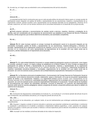 6o. de esta Ley, en ningún caso se entenderán como contraprestaciones del servicio educativo;
IV. y V.- ...
...
...
Artículo 69.- ...
La autoridad escolar hará lo conducente para que en cada escuela pública de educación básica opere un consejo escolar de
participación social, integrado con padres de familia y representantes de sus asociaciones, maestros y representantes de su
organización sindical, quienes acudirán como representantes de los intereses laborales de los trabajadores, directivos de la
escuela, exalumnos, así como con los demás miembros de la comunidad interesados en el desarrollo de la propia escuela.
...
a) a f) ...
g) Podrá proponer estímulos y reconocimientos de carácter social a alumnos, maestros, directivos y empleados de la
escuela, para ser considerados por los programas de reconocimiento que establece la Ley General del Servicio Profesional
Docente y demás programas que al efecto determine la Secretaría y las autoridades competentes;
h) a o) ...
...
Artículo 70.- En cada municipio operará un consejo municipal de participación social en la educación integrado por las
autoridades municipales, padres de familia y representantes de sus asociaciones, maestros distinguidos y directivos de
escuelas, representantes de la organización sindical de los maestros, quienes acudirán como representantes de los intereses
laborales de los trabajadores, así como representantes de organizaciones de la sociedad civil cuyo objeto social sea la
educación y demás interesados en el mejoramiento de la educación.
...
a) a m) ...
...
...
Artículo 71.- En cada entidad federativa funcionará un consejo estatal de participación social en la educación, como órgano
de consulta, orientación y apoyo. Un órgano análogo se establecerá en el Distrito Federal. En dicho Consejo se asegurará la
participación de padres de familia y representantes de sus asociaciones, maestros y representantes de su organización
sindical, quienes acudirán como representantes de los intereses laborales de los trabajadores, instituciones formadoras de
maestros, autoridades educativas estatales y municipales, organizaciones de la sociedad civil cuyo objeto social sea la
educación, así como los sectores social y productivo de la entidad federativa especialmente interesados en la educación.
...
Artículo 72.- La Secretaría promoverá el establecimiento y funcionamiento del Consejo Nacional de Participación Social en
la Educación, como instancia nacional de consulta, colaboración, apoyo e información, en la que se encuentren representados
padres de familia y sus asociaciones, maestros y su organización sindical, quienes acudirán como representantes de los
intereses laborales de los trabajadores, autoridades educativas, organizaciones de la sociedad civil cuyo objeto social sea la
educación, así como los sectores social y productivo especialmente interesados en la educación. Tomará nota de los resultados
de las evaluaciones que realicen las autoridades educativas, conocerá el desarrollo y la evolución del sistemaeducativo
nacional, podrá opinar en asuntos pedagógicos, planes y programas de estudio y propondrá políticas para elevar la calidad y la
cobertura de la educación.
Artículo 75.- ...
I. a XI.- ...
XII.- Contravenir las disposiciones contempladas en el artículo 7o., en el artículo 21, en el tercer párrafo del artículo 42 por lo
que corresponde a las autoridades educativas y en el segundo párrafo del artículo 56;
XIII. y XIV.- ...
XV.- Promover en los educandos, por cualquier medio, el uso de medicamentos que contengan sustancias psicotrópicas o
estupefacientes;
XVI.- Expulsar o negarse a prestar el servicio educativo a personas que presenten problemas de aprendizaje o condicionar
su aceptación o permanencia en el plantel a someterse a tratamientos médicos específicos, o bien, presionar de cualquier
manera a los padres o tutores para que acudan a médicos o clínicas específicas para la atención de problemas de aprendizaje
de los educandos, y
XVII.- Incumplir con las medidas correctivas derivadas de las visitas de inspección.
 