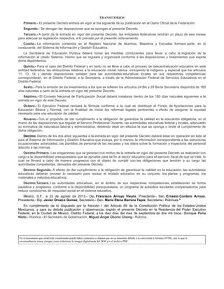 TRANSITORIOS
Primero.- El presente Decreto entrará en vigor al día siguiente de su publicación en el Diario Oficial de la Federación.
Segundo.- Se derogan las disposiciones que se opongan al presente Decreto.
Tercero.- A partir de la entrada en vigor del presente Decreto, las entidades federativas tendrán un plazo de seis meses
para adecuar su legislación respectiva, a lo previsto por el presente ordenamiento.
Cuarto.- La información contenida en el Registro Nacional de Alumnos, Maestros y Escuelas formará parte, en lo
conducente, del Sistema de Información y Gestión Educativa.
La Secretaría de Educación Pública deberá tomar las medidas conducentes para llevar a cabo la migración de la
información al citado Sistema, mismo que se regulará y organizará conforme a las disposiciones y lineamientos que expida
dicha dependencia.
Quinto.- Para el caso del Distrito Federal y en tanto no se lleve a cabo el proceso de descentralización educativa en esta
entidad federativa, las atribuciones relativas a la educación inicial, básica -incluyendo la indígena- y especial que los artículos
11, 13, 14 y demás disposiciones señalan para las autoridades educativas locales en sus respectivas competencias
corresponderán, en el Distrito Federal, a la Secretaría, a través de la Administración Federal de Servicios Educativos en el
Distrito Federal.
Sexto.- Para la emisión de los lineamientos a los que se refieren los artículos 24 Bis y 28 Bis la Secretaría dispondrá de 180
días naturales a partir de la entrada en vigor del presente Decreto.
Séptimo.- El Consejo Nacional de Participación Social deberá instalarse dentro de los 180 días naturales siguientes a la
entrada en vigor de este Decreto.
Octavo.- El Ejecutivo Federal revisará la fórmula conforme a la cual se distribuye el Fondo de Aportaciones para la
Educación Básica y Normal, con la finalidad de iniciar las reformas legales pertinentes a efecto de asegurar la equidad
necesaria para una educación de calidad.
Noveno.- Con el propósito de dar cumplimiento a la obligación de garantizar la calidad en la educación obligatoria, en el
marco de las disposiciones que regulan el Servicio Profesional Docente, las autoridades educativas federal y locales, adecuarán
su normativa de naturaleza laboral y administrativa, debiendo dejar sin efectos la que se oponga o limite el cumplimiento de
dicha obligación.
Décimo. Dentro de los dos años siguientes a la entrada en vigor del presente Decreto deberá estar en operación en todo el
país el Sistema de Información y Gestión Educativa que incluya, por lo menos, la información correspondiente a las estructuras
ocupacionales autorizadas, las plantillas de personal de las escuelas y los datos sobre la formación y trayectoria del personal
adscrito a las mismas.
Décimo Primero. Las erogaciones que se generen con motivo de la entrada en vigor del presente Decreto se realizarán con
cargo a la disponibilidad presupuestaria que se apruebe para tal fin al sector educativo para el ejercicio fiscal de que se trate, lo
cual se llevará a cabo de manera progresiva con el objeto de cumplir con las obligaciones que tendrán a su cargo las
autoridades competentes, derivadas del presente Decreto.
Décimo Segundo. A efecto de dar cumplimiento a la obligación de garantizar la calidad en la educación, las autoridades
educativas deberán proveer lo necesario para revisar el modelo educativo en su conjunto, los planes y programas, los
materiales y métodos educativos.
Décimo Tercero. Las autoridades educativas, en el ámbito de sus respectivas competencias, establecerán de forma
paulatina y progresiva, conforme a la disponibilidad presupuestaria, un programa de subsidios escolares compensatorios para
reducir condiciones de inequidad social en el sistema educativo.
México, D.F., a 22 de agosto de 2013.- Dip. Francisco Arroyo Vieyra, Presidente.- Sen. Ernesto Cordero Arroyo,
Presidente.- Dip. Javier Orozco Gomez, Secretario.- Sen. María Elena Barrera Tapia, Secretaria.- Rúbricas."
En cumplimiento de lo dispuesto por la fracción I del Artículo 89 de la Constitución Política de los Estados Unidos
Mexicanos, y para su debida publicación y observancia, expido el presente Decreto en la Residencia del Poder Ejecutivo
Federal, en la Ciudad de México, Distrito Federal, a los diez días del mes de septiembre de dos mil trece.- Enrique Peña
Nieto.- Rúbrica.- El Secretario de Gobernación, Miguel Ángel Osorio Chong.- Rúbrica.
En el documento que usted está visualizando puede haber caracteres u objetos que no se muestren debido a la conversión a formato HTML, por lo que le
recomendamos tomar siempre como referencia la imagen digitalizada del DOF y/o el archivo PDF.
 
