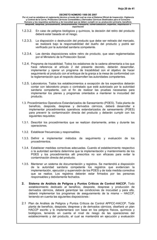 Hoja 20 de 41 
DECRETO NÚMERO 1500 DE 2007 
Por el cual se establece el reglamento técnico a través del cual se crea el Sistema Oficial de Inspección, Vigilancia 
y Control de la Carne, Productos Cárnicos Comestibles y Derivados Cárnicos Destinados para el Consumo 
Humano y los requisitos sanitarios y de inocuidad que se deben cumplir en su producción primaria, beneficio, 
desposte, desprese, procesamiento, almacenamiento, transporte, comercialización, expendio, importación o 
exportación 
1.2.3.2. En caso de peligros biológicos y químicos, la decisión del retiro del producto 
deberá estar basada en el riesgo. 
1.2.3.3. La disposición o destrucción del producto que debe ser retirado del mercado, 
se realizará bajo la responsabilidad del dueño del producto y podrá ser 
verificado por la autoridad sanitaria competente. 
1.2.3.4. Las demás disposiciones sobre retiro de producto, que sean reglamentadas 
por el Ministerio de la Protección Social. 
1.2.4. Programa de trazabilidad. Todos los eslabones de la cadena alimentaria a los que 
hace referencia el artículo 2 del presente decreto, deberán desarrollar, 
implementar y operar un programa de trazabilidad con el objetivo de hacer 
seguimiento al producto con el enfoque de la granja a la mesa de conformidad con 
la reglamentación que al respecto desarrollen las autoridades competentes. 
1.2.5. Laboratorios. Todos los establecimientos a excepción de los expendios deberán 
contar con laboratorio propio o contratado que esté autorizado por la autoridad 
sanitaria competente, con el fin de realizar las pruebas necesarias para 
implementar los planes y programas orientados a mantener la inocuidad del 
producto. 
1.3. Procedimientos Operativos Estandarizados de Saneamiento (POES). Toda planta de 
beneficio, desposte, desprese y derivados cárnicos, deberá desarrollar e 
implementar procedimientos operativos estandarizados de saneamiento (POES) 
para prevenir la contaminación directa del producto y deberán cumplir con los 
siguientes requisitos: 
1.3.1. Describir los procedimientos que se realizan diariamente, antes y durante las 
operaciones. 
1.3.2. Establecer frecuencias y responsables. 
1.3.3. Definir e implementar métodos de seguimiento y evaluación de los 
procedimientos. 
1.3.4. Establecer medidas correctivas adecuadas. Cuando el establecimiento respectivo 
o la autoridad sanitaria determine que la implementación y mantenimiento de los 
POES y los procedimientos allí prescritos no son eficaces para evitar la 
contaminación directa del producto. 
1.3.5. Mantener un sistema de documentación y registros. Se mantendrá a disposición 
de la autoridad sanitaria competente los registros que evidencian la 
implementación, ejecución y supervisión de los POES y de toda medida correctiva 
que se realice. Los registros deberán estar firmados por las personas 
responsables y debidamente fechados. 
2. Sistema de Análisis de Peligros y Puntos Críticos de Control HACCP. Todo 
establecimiento dedicado al beneficio, desposte, desprese y producción de 
derivados cárnicos, deberá garantizar las condiciones de inocuidad y para ello, 
deberá implementar los programas de aseguramiento de la misma – HACCP, 
teniendo en cuenta las siguientes disposiciones : 
2.1 Plan de Análisis de Peligros y Puntos Críticos de Control APPCC-HACCP. Toda 
planta de beneficio, desposte, desprese y de derivados cárnicos, diseñará un plan 
HACCP escrito y lo implementará con base en los peligros físicos, químicos y 
biológicos, teniendo en cuenta el nivel de riesgo de las operaciones del 
establecimiento y del producto, el cual se mantendrá en ejecución y evaluación 
 