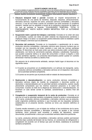 Hoja 35 de 41 
DECRETO NÚMERO 1500 DE 2007 
Por el cual se establece el reglamento técnico a través del cual se crea el Sistema Oficial de Inspección, Vigilancia 
y Control de la Carne, Productos Cárnicos Comestibles y Derivados Cárnicos Destinados para el Consumo 
Humano y los requisitos sanitarios y de inocuidad que se deben cumplir en su producción primaria, beneficio, 
desposte, desprese, procesamiento, almacenamiento, transporte, comercialización, expendio, importación o 
exportación 
1. Clausura temporal total o parcial: Consiste en impedir temporalmente el 
funcionamiento de una planta de beneficio, desposte, desprese, almacenamiento, 
derivados cárnicos, expendio de carne, productos cárnicos comestibles y derivados 
cárnicos, o una de sus áreas cuando se considere que está causando un problema 
sanitario, medida que se adoptará a través de la respectiva imposición de sellos en 
los que se exprese la leyenda: “CLAUSURADO TEMPORAL, TOTAL O 
PARCIALMENTE, HASTA NUEVA ORDEN IMPARTIDA POR LA AUTORIDAD 
SANITARIA”. 
2. Suspensión total o parcial de trabajos o servicios: Consiste en la orden del cese 
de actividades, cuando con éstas se estén violando las disposiciones sanitarias o 
impliquen riesgo a la salud. La suspensión podrá ordenarse sobre la totalidad o parte 
de los trabajos o servicios que se adelanten. 
3. Decomiso del producto: Consiste en la incautación o aprehensión de la carne, 
productos cárnicos comestibles y derivados cárnicos para consumo humano que no 
cumplan con los requisitos de orden sanitario o que viole las normas sanitarias 
vigentes. El decomiso se hará para evitar que estos productos estén contaminados, 
adulterados, con fecha de vencimiento expirada, alterada o adulterada, fraudulenta, 
que puedan ocasionar daños a la salud del consumidor o inducir a engaño o viole 
normas sanitarias vigentes. Los productos decomisados podrán quedar en custodia 
del tenedor mientras se define su destino final. 
Sin perjuicio de lo anteriormente señalado, siempre habrá lugar al decomiso en los 
siguientes casos: 
3.1 Cuando se encuentren en el establecimiento o el vehículo de transporte, carne, 
productos cárnicos comestibles y derivados cárnicos sin el respectivo visto bueno 
de la autoridad sanitaria competente. 
3.2 Cuando se encuentre que el producto está en estado de descomposición. 
4. Destrucción o desnaturalización: La carne, productos cárnicos comestibles y 
derivados cárnicos objeto de medida de congelación o decomiso podrán ser 
destruidos o desnaturalizados por la autoridad sanitaria competente, cuando resulte 
plenamente comprobado que los mismos ocasionan perjuicios a la salud del 
consumidor. Cuando se trate de la diligencia de destrucción o desnaturalización, se 
levantará un acta donde conste la cantidad, características y destino final del 
producto. 
5. Congelación o suspensión temporal de la venta de productos: Consiste en el 
acto por el cual la autoridad sanitaria competente impide la venta o comercialización 
de la carne, productos cárnicos comestibles y derivados cárnicos que se presume, 
están originando problemas sanitarios o que incumple con los requisitos sanitarios 
establecidos en el presente decreto, mientras se toma una decisión definitiva al 
respecto. 
Cuando resulte necesario y con el objeto de verificar si las condiciones de la carne, 
productos cárnicos comestibles y derivados cárnicos, se ajustan a las normas 
sanitarias, dicho producto será sometido a análisis de laboratorio, revisión 
documental, procedimental u otros que la autoridad sanitaria determine pertinente. 
La carne, productos cárnicos comestibles y derivados cárnicos podrán permanecer 
retenidos bajo custodia del tenedor de los mismos, en condiciones de refrigeración o 
congelación de acuerdo con el tiempo que para tal efecto, establezca la autoridad 
sanitaria competente. 
 