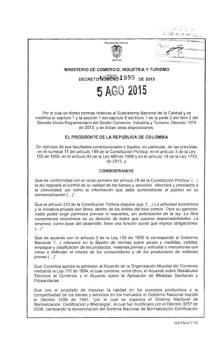 :.~~ ' '-0' ..... .~._
- ,-.
f.,- . j;~~!;~.'. ! :,r: ,,!~. /¡~:I~'>' .r:~~« ,~.;.
MINISTERIO DE COMERCIO, INDUSTRIA Y TURISMO
DECRETo",~rQM~1595 DE 2015
5AGO 2015
Por el cual se dictan normas relativas al Subsistema Nacional de la Calidad y se
modifica el capítulo 7 y la sección 1 del capítulo 8 del título 1 de la parte 2 del libro 2 del
Decreto Único Reglamentario del Sector Comercio, Industria y Turismo, Decreto 1074
de 2015, y se dictan otras disposiciones.
EL PRESIDENTE DE LA REPÚBLICA DE COLOMBIA
En ejercicio de sus facultades constitucionales y legales, en particular, de las previstas
en el numeral 11 del artículo 189 de la Constitución Política, en el artículo 3 de la Ley
155 de 1959, en el artículo 43 de la Ley 489 de 1998 y en el artículo 16 de la Ley 1753
de 2015, y
CONSIDERANDO
Que de conformidad con el inciso primero del artículo 78 de la Constitución Política "(. ..)
la ley regulará el control de la calidad de los bienes y servicios ofrecidos y prestados a
la comunidad, así como la información que debe suministrarse al público en su
comercialización (. ..)".
Que el artículo 333 de la Constitución Política dispone que "(. ..) La actividad económica
y la iniciativa privada son libres, dentro de los límites del bien común. Para su ejercicio,
nadie podrá exigir permisos previos ni requisitos, sin autorización de la ley. La libre
competencia económica es un derecho de todos que supone responsabilidades. La
empresa, como base del desarrollo, tiene una función social que implica obligaciones.
(. ..) ".
Que de acuerdo con el artículo 3 de la Ley 155 de 1959 le corresponde al Gobierno
Nacional "(. ..) intervenir en la fijación de normas sobre pesas y medidas, calidad,
empaque y clasificación de los productos, materias primas y artículos o mercancías con
miras a defender el interés de los consumidores y de los productores de materias
primas (. ..)".
Que Colombia aprobó la adhesión al Acuerdo de la Organización Mundial del Comercio
mediante la Ley 170 de 1994, el cual contiene, entre otros, el Acuerdo sobre Obstáculos
Técnicos al Comercio y el Acuerdo sobre la Aplicación de Medidas Sanitarias y
Fitosanitarias.
Que con el propósito de impulsar la calidad en los procesos productivos y la
competitividad de los bienes y servicios en los mercados el Gobierno Nacional expidió
el Decreto 2269 de 1993, "por el cual se organiza el Sistema Nacional de
Normalización, Certificación y Metrología", el cual fue modificado por el Decreto 3257 de
2008, cambiando la denominación del Sistema Nacional de Normalización Certificación
GD-FM-017 V2
 