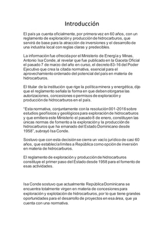 Introducción
El país ya cuenta oficialmente,por primera vez en 60 años, con un
reglamento de exploracióny producciónde hidrocarburos, que
servirá de base para la atracción de inversiones y el desarrollo de
una industria local con reglas claras y predecibles.
La información fue ofrecidapor el Ministerio de Energía y Minas,
Antonio Isa Conde,al revelar que fue publicado en la Gaceta Oficial
el pasado 7 de marzo del año en curso, el decreto 83-16 del Poder
Ejecutivo que crea la citada normativa, esencial para el
aprovechamiento ordenado del potencial del país en materia de
hidrocarburos.
El titular de la institución que rige la políticaminera y energética, dijo
que el reglamento señala la forma en que debenotorgarse las
autorizaciones, concesiones o permisos de exploración y
producciónde hidrocarburos en el país.
“Esta normativa, conjuntamente con la resolución001-2016sobre
estudios geofísicos y geológicospara exploraciónde hidrocarburos
y que emitiera este Ministerio el pasado 8 de enero, constituyen las
únicas normas de fomento a la exploracióny la producciónde
hidrocarburos que ha emanado del Estado Dominicano desde
1958”,subrayó Isa Conde.
Sostuvo que con esta decisiónse cierra un vacío jurídico de casi 60
años, que establecíalímites a República como opciónde inversión
en materia de hidrocarburos.
El reglamento de exploración y producciónde hidrocarburos
constituye el primer paso del Estado desde 1958 para el fomento de
esas actividades.
Isa Conde sostuvo que actualmente RepúblicaDominicana se
encuentra totalmente virgen en materia de concesionespara
exploración y explotación de hidrocarburos,por lo que tiene grandes
oportunidades para el desarrollo de proyectos en esa área, que ya
cuenta con una normativa.
 