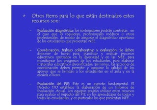 • Otros ítems para lo que están destinados estos
recursos son:
– EvaluaciónEvaluaciónEvaluaciónEvaluación diagnósticadiagnósticadiagnósticadiagnóstica:::: los sostenedores podrán contratar, en
el caso que lo requieran, profesionales médicos u otros
profesionales, de modo de asegurar el diagnóstico oportuno
de los estudiantes que presentan NEE.
– Coordinación,Coordinación,Coordinación,Coordinación, trabajotrabajotrabajotrabajo colaborativocolaborativocolaborativocolaborativo yyyy evaluaciónevaluaciónevaluaciónevaluación:::: SeSeSeSe debendebendebendeben
disponer de horas para: planificar y evaluar procesos
educativos centrados en la diversidad y en las NEE, para
disponer de horas para: planificar y evaluar procesos
educativos centrados en la diversidad y en las NEE, para
monitorear los progresos de los estudiantes, para elaborar
materiales educativos diversificados; asimismo, las acciones de
coordinación deben permitir y asegurar la calidad de los
apoyos que se brindan a los estudiantes en el aula y en la
escuela o liceo.
– EvaluaciónEvaluaciónEvaluaciónEvaluación deldeldeldel PIEPIEPIEPIE:::: Este es un aspecto fundamental. El
Decreto 170 establece la elaboración de un Informe de
Evaluación Anual. Los equipos podrán utilizar estos recursos
para evaluar el impacto del PIE en los aprendizajes de todos y
todas las estudiantes, y en particular los que presentan NEE.
 