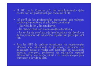• El PIE, de la Comuna y/o del establecimiento debe
contar con un profesional que coordine el PIE.
• El perfil de los profesionales especialistas que trabajan
colaborativamente en el aula, debe considerar.
- las NEE de los y las estudiantes,
- las características de la comunidad educativa y
- los estilos de enseñanza de las educadoras de párvulos o
de los profesores de educación regular que participan delde los profesores de educación regular que participan del
PIE.
• Para las NEE de carácter transitorias los profesionales
idóneos son: educadoras de párvulos y profesores de
educación básica o media con postítulos en educación
especial, asimismo, profesores de educación especial
diferencial de formación inicial. ( en media apoyos para
transición a la vida adulta)
 
