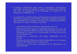 • El trabajo colaborativo exige ciertas y capacidades características
personales ; apertura al trabajo en equipo, la capacidad de empatizar
con otro, la valorización de la diversidad y el respeto por las
diferencias individuales, etc.
• Los profesores y profesionales de la educación especial, que formen
parte de un equipo de aula, deberán planificar las distintas estrategias
que abordarán para conseguir que todos los estudiantes participen,
aprendan y se sientan valorados, entre ellas:
– Identificación de las fortalezas y dificultades del curso.– Identificación de las fortalezas y dificultades del curso.
– Planificación de los apoyos y estrategias educativas, así como, las
horas de trabajo en pequeño grupo, fuera del aula común; en la
biblioteca, en el kiosco, en la comunidad, en el aula de recursos,
en las empresas, etc.
– Planificación y evaluación del trabajo colaborativo con la
familia.
– Planificación del Trabajo con otros profesionales y con el equipo
directivo del establecimiento educacional.
– Mantener la información actualizada de los estudiantes que
presentan NEE
 
