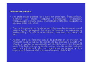 Profesionales asistentes
• Son profesionales asistentes de la educación psicólogos, fonoaudiólogos,
monitores de oficios, terapeutas ocupacionales, kinesiólogos,
psicopedagogos, asistente social, intermediadores laborales, intérpretes en
lengua de señas, entre otros.
• Estos profesionales tienen facultades para trabajar colaborativamente con el
profesor regular, proveyendo los apoyos de acuerdo a sus competencias
profesionales y a las NEE de los estudiantes, tanto fuera como dentro delprofesionales y a las NEE de los estudiantes, tanto fuera como dentro del
aula.
• Además, entre sus funciones está el de participar en los procesos de
evaluación inicial de ingreso, de acuerdo a lo que establece el Decreto 170;
integrar los equipos de coordinación del PIE, tanto en el nivel Comunal
como del establecimiento; desarrollar acciones con las familias, establecer
redes con instituciones de salud, con organizaciones empresariales y otros
organismos de la comunidad, entre otras tareas vinculadas al PIE.
 