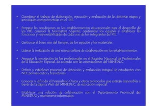 • Coordinar el trabajo de elaboración, ejecución y evaluación de las distintas etapas y
actividades comprometidas en el PIE.
• Preparar las condiciones en los establecimientos educacionales para el desarrollo de
los PIE; conocer la Normativa Vigente; conformar los equipos y establecer las
funciones y responsabilidades de cada uno de los integrantes del PIE.
• Gestionar el buen uso del tiempo, de los espacios y los materiales.
• Liderar la instalación de una nueva cultura de colaboración en los establecimientos.
• Asegurar la inscripción de los profesionales en el Registro Nacional de Profesionales
de la Educación Especial, de acuerdo con las orientaciones del MINEDUC.
• Definir y establecer procesos de detección y evaluación integral de estudiantes con
NEE permanentes y transitorias.
• Conocer y difundir el Formulario Único y otros protocolos que estarán disponibles a
través de la página Web del MINEDUC, de educación especial.
• Establecer una relación de colaboración con el Departamento Provincial del
MINEDUC y mantenerse informados.
 