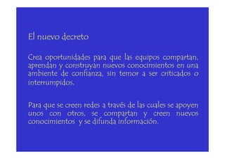 El nuevo decreto
Crea oportunidades para que las equipos compartan,
aprendan y construyan nuevos conocimientos en una
ambiente de confianza, sin temor a ser criticados o
interrumpidos.interrumpidos.
Para que se creen redes a través de las cuales se apoyen
unos con otros, se compartan y creen nuevos
conocimientos y se difunda información.
 
