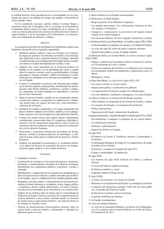 ja realidad histórica. Esta presentación no es incompatible con un trata-
miento que abarca, en unidades de tiempo más amplias, el desarrollo de
ciertos grandes temas.
Se ha considerado necesario, además, dedicar el primer bloque a
cuestiones básicas de la disciplina. Esto es así porque en el bachillerato
el alumnado deberá conocer las bases metodológicas de la materia, así
como la correcta aplicación de las técnicas de utilización de las fuentes y
mapas históricos y de las tecnologías de la información y la comunica-
ción, en la elaboración de informes y trabajos.
Objetivos
La enseñanza de la Historia de España en el bachillerato tendrá como
finalidad el desarrollo de las siguientes capacidades:
1. Identificar, analizar, explicar y situar, en el tiempo y en el espacio,
las etapas, los procesos, las estructuras, los hechos y los personajes
más significativos de la evolución histórica de España, valorando
sus repercusiones en la configuración de la España actual, con espe-
cial interés en el papel desempeñado por Castilla y León.
2. Adquirir una visión integradora de la evolución histórica de
España, en su conjunto y en su pluralidad, que valore y respete
tanto los aspectos comunes como las particularidades, al tiempo
que genere y fomente actitudes y hábitos de tolerancia y solida-
ridad entre los ciudadanos de las diversas nacionalidades y regio-
nes de España.
3. Conocer y comprender los procesos más relevantes que configu-
ran la historia española contemporánea, identificando las interre-
laciones entre hechos políticos, económicos, sociales y cultura-
les, analizando, de forma detallada, los antecedentes y factores
que los han conformado.
4. Situar el proceso histórico español en sus coordenadas interna-
cionales para explicar y comprender sus implicaciones e influen-
cias mutuas para ser capaces de tener una visión articulada y
coherente de la historia.
5. Identificar los cambios coyunturales y los rasgos permanentes del
proceso histórico además de los hechos aislados y de los protago-
nistas concretos, con el fin de lograr una visión global de la historia.
6. Conocer las normas básicas que regulan nuestro ordenamiento
constitucional, promoviendo tanto el compromiso individual y
colectivo con las instituciones democráticas como la toma de
conciencia ante los problemas sociales, en especial los relaciona-
dos con los derechos humanos.
7. Seleccionar e interpretar información procedente de fuentes
diversas, incluida la proporcionada por las tecnologías, y utili-
zarla de forma crítica para la comprensión de procesos y hechos
históricos.
8. Emplear con propiedad la terminología y el vocabulario históri-
cos y aplicar las técnicas de comentario de textos y de interpre-
tación de mapas, gráficos y otras fuentes históricas.
Contenidos
1. Contenidos comunes:
– Localización en el tiempo y en el espacio de procesos, estructuras,
personajes y acontecimientos relevantes de la Historia de España,
identificando sus componentes políticos, económicos, sociales y
culturales.
– Identificación y comprensión de los elementos de causalidad que se
dan en los procesos de evolución y cambios relevantes para la Histo-
ria de España y para la configuración de la realidad española actual.
– Búsqueda, selección, análisis e interpretación de información pro-
cedente de fuentes primarias y secundarias: textos, mapas, gráficos
y estadísticas, prensa, medios audiovisuales, así como la propor-
cionada por las tecnologías de la información y la comunicación.
– Análisis de los distintos tipos de fuentes para el conocimiento de
la Historia de España. Toma de conciencia de la importancia de los
archivos históricos y otros centros culturales donde se conservan
las fuentes para el conocimiento histórico, con especial interés en
los situados en Castilla y León.
– Análisis de interpretaciones historiográficas distintas sobre un
mismo hecho o proceso histórico, contrastando y valorando los
diferentes puntos de vista.
2. Raíces históricas de la España contemporánea:
La Prehistoria y la Edad Antigua:
– Rasgos generales de la Prehistoria. Atapuerca.
– Los pueblos prerromanos. Las colonizaciones históricas de feni-
cios, griegos y cartagineses.
– Conquista y romanización: la pervivencia del legado cultural
romano en la cultura hispánica.
– Las invasiones bárbaras. El reino visigodo: instituciones y cultura.
La Península Ibérica en la Edad Media: al-Andalus (siglos VIII al XIII):
– Evolución política: la conquista, los emiratos y el Califato de Córdoba.
– La crisis del siglo XI: reinos de taifas e imperios africanos.
– Organización política y social. El legado cultural.
La Península Ibérica en la Edad Media: los reinos cristianos (siglos
VIII al XIII):
– Origen y evolución de los primeros núcleos cristianos de resisten-
cia. El nacimiento de León y Castilla.
– Formas de ocupación del territorio y su influencia en la estructura
de la propiedad: modelos de repoblación y organización social. La
Mesta.
– Monarquía y Cortes.
La Baja Edad Media. La crisis de los siglos XIV y XV:
– Los reinos cristianos y el reino nazarí.
– Organización política e instituciones de gobierno.
– La expansión de la Corona de Aragón en el Mediterráneo.
– Las rutas atlánticas: castellanos y portugueses. Las islas Canarias.
Los Reyes Católicos: la construcción del Estado moderno:
– Unión dinástica: la integración de las Coronas de Castilla y Aragón.
– La conquista de Granada y la incorporación de Navarra.
– Política internacional.
– Organización del Estado: instituciones de gobierno.
Expansión ultramarina y creación del imperio colonial (siglos XVI y XVII):
– Descubrimiento y conquista. La polémica de los «justos títulos».
– La colonización americana.
– Gobierno y administración.
– Impacto de América en España.
El siglo XVI:
– El Imperio de Carlos V. Conflictos internos: Comunidades y
Germanías.
– La Monarquía Hispánica de Felipe II. La unidad ibérica. El mode-
lo político de los Austrias.
– Economía y sociedad en la España del siglo XVI.
– Cultura y mentalidades. La Inquisición.
El siglo XVII:
– Los Austrias del siglo XVII. Gobierno de validos y conflictos
internos.
– El ocaso del Imperio español en Europa.
– Evolución económica y social.
– Esplendor cultural. El Siglo de Oro.
El siglo XVIII:
– La Guerra de Sucesión y el sistema de Utrecht.
– Reformas en la organización del Estado. La monarquía centralista.
– La práctica del despotismo ilustrado: Carlos III. Las obras públi-
cas; el ejemplo del Canal de Castilla.
– Evolución de la política exterior en Europa.
– La política borbónica en América.
3. La España contemporánea:
La crisis del Antiguo Régimen:
– La crisis de la monarquía borbónica. La Guerra de la Independen-
cia y los comienzos de la revolución liberal. Las Cortes de Cádiz y
la Constitución de 1812.
B.O.C. y L. - N.º 111 Miércoles, 11 de junio 2008 11315
 