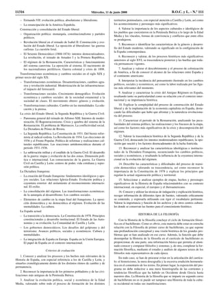 – Fernando VII: evolución política; absolutismo y liberalismo.
– La emancipación de la América Española.
Construcción y consolidación del Estado liberal:
– Organización política: monarquía, constitucionalismo y partidos
políticos.
– Revolución liberal en el reinado de Isabel II. Construcción y evo-
lución del Estado liberal. La oposición al liberalismo: las guerras
carlistas. La cuestión foral.
– El Sexenio Democrático (1868-1874): intentos democratizadores.
La revolución, el reinado de Amadeo I y la Primera República.
– El régimen de la Restauración. Características y funcionamiento
del sistema canovista. La oposición al sistema. El nacimiento de
los nacionalismos periféricos. Guerra colonial y crisis de 1898.
Transformaciones económicas y cambios sociales en el siglo XIX y
primer tercio del siglo XX:
– Transformaciones económicas. Desamortizaciones, cambios agra-
rios y revolución industrial. Modernización de las infraestructuras:
el impacto del ferrocarril.
– Transformaciones sociales. Crecimiento demográfico. Evolución
económica y cambios sociales: de la sociedad estamental a la
sociedad de clases. El movimiento obrero: génesis y evolución.
– Transformaciones culturales. Cambio en las mentalidades. La edu-
cación y la prensa.
La crisis del Estado liberal, la Segunda República y la Guerra Civil:
– Panorama general del reinado de Alfonso XIII. Intentos de moder-
nización. El Regeneracionismo. Crisis y quiebra del sistema de la
Restauración. El problema de Marruecos. La conflictividad social.
La Dictadura de Primo de Rivera.
– La Segunda República. La Constitución de 1931. Del bienio refor-
mista al radical-cedista. La Revolución de 1934. Las elecciones de
1936 y el Frente Popular. Política de reformas y realizaciones cul-
turales republicanas. Las reacciones antidemocráticas durante el
periodo 1931-1936.
– La sublevación militar y el estallido de la Guerra Civil. El desarrollo
de la guerra: etapas y evolución de las dos zonas. Dimensión polí-
tica e internacional. Las consecuencias de la guerra. La Guerra
Civil en Castilla y León: centros de poder, vida cotidiana y repre-
sión política.
La Dictadura franquista:
– La creación del Estado franquista: fundamentos ideológicos y apo-
yos sociales. Las relaciones Iglesia-Estado. Evolución política y
coyuntura exterior: del aislamiento al reconocimiento internacio-
nal. El exilio.
– La consolidación del régimen. Las transformaciones económicas:
de la autarquía al desarrollismo. Los cambios sociales.
– Elementos de cambio en la etapa final del franquismo. La oposi-
ción democrática y no democrática al régimen. Evolución de las
mentalidades. La cultura.
La España actual:
– La transición a la democracia. La Constitución de 1978. Principios
constitucionales y desarrollo institucional. El Estado de las Auto-
nomías y su evolución. La Comunidad de Castilla y León.
– Los gobiernos democráticos. Los desafíos del golpismo y del
terrorismo. Avances políticos, sociales y económicos. Cultura y
mentalidades.
– La integración de España en Europa. España en la Unión Europea.
El papel de España en el contexto internacional.
Criterios de evaluación
1. Conocer y analizar los procesos y los hechos más relevantes de la
Historia de España, con especial referencia a los de Castilla y León, y
situarlos cronológicamente dentro de los distintos ritmos de cambio y de
permanencia.
2. Reconocer la importancia de los primeros pobladores y de las civi-
lizaciones más antiguas de la Península Ibérica.
3. Analizar la evolución política, social y económica de la Edad
Media, valorando sobre todo el proceso de formación de los distintos
territorios peninsulares, con especial atención a Castilla y León, así como
los acontecimientos y personajes más significativos.
4. Valorar la importancia de los aspectos culturales e ideológicos de
los pueblos que coexistieron en la Península Ibérica a lo largo de la Edad
Media y los vínculos, formas de convivencia y conflictos que entre ellos
se produjeron.
5. Reconocer e identificar las características de la génesis y desarro-
llo del Estado moderno, valorando su significado en la configuración de
la España contemporánea.
6. Reconocer y valorar, de los procesos históricos más significativos
anteriores al siglo XVI, su trascendencia posterior y las huellas que toda-
vía permanecen vigentes.
7. Analizar y valorar el descubrimiento y el proceso de colonización
de América, a fin de conocer el alcance de las relaciones entre España y
el continente americano.
8. Interpretar la incidencia del pensamiento ilustrado en los cambios
políticos, sociales y económicos, así como la labor realizada por las figu-
ras más relevantes del momento.
9. Analizar y caracterizar la crisis del Antiguo Régimen en España,
resaltando tanto su particularidad como su relación con el contexto inter-
nacional y su importancia histórica.
10. Explicar la complejidad del proceso de construcción del Estado
liberal y de la implantación de la economía capitalista en España, desta-
cando las dificultades que hubo que afrontar y la naturaleza revoluciona-
ria del proceso.
11. Caracterizar el periodo de la Restauración, analizando las pecu-
liaridades del sistema político, las realizaciones y los fracasos de la etapa,
así como los factores más significativos de la crisis y descomposición del
régimen.
12. Valorar la trascendencia histórica de la Segunda República y de la
Guerra Civil, destacando los intentos modernizadores republicanos, la opo-
sición que suscitó y los factores desencadenantes de la lucha fratricida.
13. Reconocer y analizar las características ideológicas e institucio-
nales de la Dictadura Franquista, secuenciando los cambios políticos,
sociales y económicos, y resaltando la influencia de la coyuntura interna-
cional en la evolución del régimen.
14. Describir las características y dificultades del proceso de transi-
ción democrática valorando su trascendencia, así como reconocer la
importancia de la Constitución de 1978 y explicar los principios que
regulan la actual organización política y territorial.
15. Seleccionar y analizar ejemplos de etapas, hechos y personajes
significativos de la Historia de España relacionándolos con su contexto
internacional, en especial, el europeo y el iberoamericano.
16. Conocer y utilizar las técnicas de indagación y explicación histórica,
recoger información de diferentes tipos de fuentes, valorando críticamente
su contenido, y expresarla utilizando con rigor el vocabulario pertinente.
Valorar la importancia y función de los archivos y de otros centros cultura-
les donde se conservan las fuentes para el conocimiento histórico.
HISTORIA DE LA FILOSOFÍA
Con la Historia de la filosofía concluye el ciclo de formación filosó-
fica en el bachillerato. Como es obvio, esta materia debe estar en estrecha
relación con la Filosofía de primer curso de bachillerato, ya que supone
una profundización conceptual y una visión histórica de los grandes pro-
blemas que se han analizado en ese curso. Además, la función que debe
desempeñar la Historia de la filosofía en el currículo de bachillerato es
proporcionar, de una parte, una información básica que permita al alum-
nado conocer y comparar filósofos y sistemas; y, de otra, completar la for-
mación filosófica, mediante el estudio y análisis de algunos textos de los
filósofos más representativos de cada época.
En todo caso, se han de procurar evitar en la articulación del currícu-
lo: el historicismo, la mera doxografía y la excesiva erudición hermenéu-
tica en el comentario de los textos. En primer lugar, la exposición del pro-
grama no debe reducirse a una mera historiografía de las corrientes y
tendencias filosóficas que ha habido en Occidente desde Grecia hasta
nuestros días. La Historia de la filosofía que se imparte en segundo curso
de bachillerato no es ni puede ser tampoco una Historia de toda la cultu-
ra occidental en todas sus manifestaciones.
11316 Miércoles, 11 de junio 2008 B.O.C. y L. - N.º 111
 