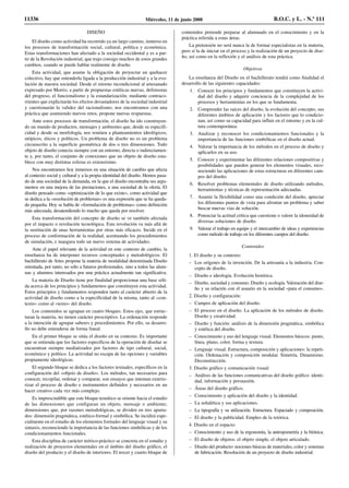 DISEÑO
El diseño como actividad ha recorrido ya un largo camino, inmerso en
los procesos de transformación social, cultural, política y económica.
Estas transformaciones han afectado a la sociedad occidental y es a par-
tir de la Revolución industrial, que trajo consigo muchos de estos grandes
cambios, cuando se puede hablar realmente de diseño.
Esta actividad, que asume la obligación de proyectar un quehacer
colectivo, hay que entenderla ligada a la producción industrial y a la evo-
lución de nuestra sociedad. Desde el retorno incondicional al artesanado
expresado por Morris; a partir de propuestas estéticas nuevas, defensoras
del progreso, el funcionalismo y la estandarización; mediante contraco-
rrientes que explicitarán los efectos devastadores de la sociedad industrial
y cuestionarán la validez del racionalismo; nos encontramos con una
práctica que asumiendo nuevos retos, propone nuevas respuestas.
Ante estos procesos de transformación, el diseño ha ido construyen-
do un mundo de productos, mensajes y ambientes que, desde su especifi-
cidad y desde su morfología, nos remiten a planteamientos ideológicos,
utópicos, éticos y políticos. Un problema de diseño no es un problema
circunscrito a la superficie geométrica de dos o tres dimensiones. Todo
objeto de diseño conecta siempre con un entorno, directa o indirectamen-
te y, por tanto, el conjunto de conexiones que un objeto de diseño esta-
blece con muy distintas esferas es extensísimo.
Nos encontramos hoy inmersos en una situación de cambio que afecta
al contexto social y cultural y a la propia identidad del diseño. Hemos pasa-
do de una sociedad de la demanda, en la que el diseño encontraba sus argu-
mentos en una mejora de las prestaciones, a una sociedad de la oferta. El
diseño pensado como «optimización de lo que existe», como actividad que
se dedica a la «resolución de problemas» es una expresión que se ha queda-
do pequeña. Hoy se habla de «formulación de problemas» como definición
más adecuada, desatendiendo lo mucho que queda por resolver.
Esta transformación del concepto de diseño se ve también afectada
por el impacto o revolución tecnológica. Esta revolución va más allá de
la sustitución de unas herramientas por otras más eficaces. Incide en el
proceso de conformación de la realidad, acentuando los procedimientos
de simulación, e inaugura todo un nuevo sistema de actividades.
Ante el papel relevante de la actividad en este contexto de cambio, la
enseñanza ha de interponer recursos conceptuales y metodológicos. El
bachillerato de Artes propone la materia de modalidad denominada Diseño
orientada, por tanto, no sólo a futuros profesionales, sino a todos las alum-
nas y alumnos interesados por una práctica actualmente tan significativa.
La materia de Diseño tiene por finalidad proporcionar una base sóli-
da acerca de los principios y fundamentos que constituyen esta actividad.
Estos principios y fundamentos responden tanto al carácter abierto de la
actividad de diseño como a la especificidad de la misma, tanto al «con-
texto» como al «texto» del diseño.
Los contenidos se agrupan en cuatro bloques. Estos ejes, que estruc-
turan la materia, no tienen carácter prescriptivo. La ordenación responde
a la intención de agrupar saberes y procedimientos. Por ello, su desarro-
llo no debe entenderse de forma lineal.
En el primer bloque se sitúa el diseño en su contexto. Es importante
que se entienda que los factores específicos de la operación de diseñar se
encuentran siempre mediatizados por factores de tipo cultural, social,
económico y político. La actividad no escapa de las opciones y variables
propiamente ideológicas.
El segundo bloque se dedica a los factores textuales, específicos en la
configuración del «objeto de diseño». Los métodos, tan necesarios para
conocer, recopilar, ordenar y comparar, son ensayos que intentan exterio-
rizar el proceso de diseño e instrumentos definidos y necesarios en un
hacer creativo cada vez más complejo.
Es imprescindible que este bloque temático se oriente hacia el estudio
de las dimensiones que configuran un objeto, mensaje o ambiente;
dimensiones que, por razones metodológicas, se dividen en tres aparta-
dos: dimensión pragmática, estético-formal y simbólica. Se incidirá espe-
cialmente en el estudio de los elementos formales del lenguaje visual y su
sintaxis, reconociendo la importancia de las funciones simbólicas y de los
condicionamientos funcionales.
Esta disciplina de carácter teórico-práctico se concreta en el estudio y
realización de proyectos elementales en el ámbito del diseño gráfico, el
diseño del producto y el diseño de interiores. El tercer y cuarto bloque de
contenidos pretende preparar al alumnado en el conocimiento y en la
práctica referida a estas áreas.
La pretensión no será nunca la de formar especialistas en la materia,
pero sí la de iniciar en el proceso y la realización de un proyecto de dise-
ño, así como en la reflexión y el análisis de esta práctica.
Objetivos
La enseñanza del Diseño en el bachillerato tendrá como finalidad el
desarrollo de las siguientes capacidades:
1. Conocer los principios y fundamentos que constituyen la activi-
dad del diseño y adquirir conciencia de la complejidad de los
procesos y herramientas en los que se fundamenta.
2. Comprender las raíces del diseño, la evolución del concepto, sus
diferentes ámbitos de aplicación y los factores que lo condicio-
nan, así como su capacidad para influir en el entorno y en la cul-
tura contemporánea.
3. Analizar y reconocer los condicionamientos funcionales y la
importancia de las funciones simbólicas en el diseño actual.
4. Valorar la importancia de los métodos en el proceso de diseño y
aplicarlos en su uso.
5. Conocer y experimentar las diferentes relaciones compositivas y
posibilidades que pueden generar los elementos visuales, reco-
nociendo las aplicaciones de estas estructuras en diferentes cam-
pos del diseño.
6. Resolver problemas elementales de diseño utilizando métodos,
herramientas y técnicas de representación adecuadas.
7. Asumir la flexibilidad como una condición del diseño, apreciar
los diferentes puntos de vista para afrontar un problema y saber
buscar nuevas vías de solución.
8. Potenciar la actitud crítica que cuestione o valore la idoneidad de
diversas soluciones de diseño.
9. Valorar el trabajo en equipo y el intercambio de ideas y experiencias
como método de trabajo en los diferentes campos del diseño.
Contenidos
1. El diseño y su contexto:
– Los orígenes de la invención. De la artesanía a la industria. Con-
cepto de diseño.
– Diseño e ideología. Evolución histórica.
– Diseño, sociedad y consumo. Diseño y ecología. Valoración del dise-
ño y su relación con el usuario en la sociedad «para el consumo».
2. Diseño y configuración:
– Campos de aplicación del diseño.
– El proceso en el diseño. La aplicación de los métodos de diseño.
Diseño y creatividad.
– Diseño y función: análisis de la dimensión pragmática, simbólica
y estética del diseño.
– Conocimiento y uso del lenguaje visual. Elementos básicos: punto,
línea, plano, color, forma y textura.
– Lenguaje visual. Estructura, composición y aplicaciones: la repeti-
ción. Ordenación y composición modular. Simetría. Dinamismo.
Deconstrucción.
3. Diseño gráfico y comunicación visual:
– Análisis de las funciones comunicativas del diseño gráfico: identi-
dad, información y persuasión.
– Áreas del diseño gráfico.
– Conocimiento y aplicación del diseño y la identidad.
– La señalética y sus aplicaciones.
– La tipografía y su utilización. Estructura. Espaciado y composición.
– El diseño y la publicidad. Empleo de la retórica.
4. Diseño en el espacio:
– Conocimiento y uso de la ergonomía, la antropometría y la biónica.
– El diseño de objetos: el objeto simple, el objeto articulado.
– Diseño del producto: nociones básicas de materiales, color y sistemas
de fabricación. Resolución de un proyecto de diseño industrial.
11336 Miércoles, 11 de junio 2008 B.O.C. y L. - N.º 111
 