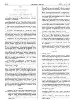 ANEXO
MATERIAS DE BACHILLERATO
I. Materias comunes
CIENCIAS PARA EL MUNDO CONTEMPORÁNEO
A partir de la segunda mitad del siglo XIX, y a lo largo del siglo XX,
la humanidad ha adquirido más conocimientos científicos y tecnológicos
que en toda su historia anterior.
En nuestra sociedad actual vivimos, sin darnos cuenta de ello, rodea-
dos de instrumentos que han tenido su origen en el conocimiento cientí-
fico y tecnológico y que están teniendo enormes repercusiones, positivas
y negativas.
Se hace necesario una reflexión sobre cómo han surgido y se han ins-
talado en nuestras vidas procesos y aparatos que hoy en día definen y
moldean nuestra sociedad.
El ciudadano ha de tener herramientas que le permitan valorar los dife-
rentes aspectos de estas aportaciones procedentes del mundo científico y tec-
nológico. En definitiva, una cultura científica que le permita juzgar y decidir
por sí mismo de una manera reflexiva, libre y consciente las repercusiones de
sus actos y decisiones, y poder así participar democráticamente en la socie-
dad para avanzar hacia un futuro sostenible para la humanidad.
Esta materia surge para formar futuros ciudadanos que deberán enfren-
tarse a nuevos retos técnicos, sociales y ambientales, en una sociedad some-
tida a grandes cambios, fruto de las revoluciones científico-tecnológicas y de
la transformación de los modos de vida, marcada por intereses y valores par-
ticulares a corto plazo, que están provocando graves problemas ambientales
y a cuyo tratamiento y resolución pueden contribuir la ciencia y la tecnolo-
gía. El enfrentamiento a estos retos puede hacerse de la manera más positi-
va posible gracias al desarrollo de diferentes tipos de capacidades cogniti-
vas, conductuales, afectivas e instrumentales. Por ello esta materia tiene un
marcado carácter funcional en el que se prioriza la labor de enseñar al alum-
nado a «aprender a aprender» y no se dan respuestas cerradas a los dife-
rentes temas tratados que pudieran transmitir una imagen inexacta del cono-
cimiento científico. Para ello, se deben trabajar aspectos como la búsqueda,
clasificación y análisis de información, la argumentación y el debate desde
el punto de vista científico, Así como la influencia del contexto histórico,
ético, social, económico, político y ambiental en el que se crea el conoci-
miento científico y tecnológico.
Además, contribuye a la comprensión de la complejidad de los pro-
blemas actuales y las formas metodológicas que utiliza la ciencia para
abordarlos, el significado de las teorías y modelos como explicaciones
humanas a los fenómenos de la naturaleza, la provisionalidad del conoci-
miento científico y sus límites.
Estos principios generales dirigen la selección de los objetivos, conteni-
dos y criterios de evaluación que en definitiva permitan alcanzar tres fines:
ampliar el conocimiento científico y técnico sobre diferentes temas cono-
ciendo sus interacciones con la sociedad y el medio ambiente; reflexionar
sobre la naturaleza de la Ciencia y sus métodos de trabajo para intentar
explicar de una forma racional la realidad material; y desarrollar una serie
de actitudes positivas científicas entre las que estarían la curiosidad, la tole-
rancia, el antidogmatismo científico, la argumentación, etc., y todo ello a tra-
vés del desarrollo de contenidos seleccionados en algunos temas de reper-
cusión global relacionados, por ejemplo, con la ingeniería genética, los
nuevos materiales, las fuentes de energía, el cambio climático, los recursos
naturales, las tecnologías de la información, la comunicación y el ocio, la
salud, la evolución, etc. Temas que interesan a los ciudadanos, son objeto de
debate social y pueden ser tratados desde perspectivas distintas, lo que faci-
lita la comprensión de que la ciencia no afecta sólo a los científicos, sino que
forma parte del acervo cultural de todos.
Objetivos
La enseñanza de las Ciencias para el mundo contemporáneo en el bachi-
llerato tendrá como objetivo el desarrollo de las siguientes capacidades:
1. Conocer el significado cualitativo de algunos conceptos, leyes y
teorías, para formarse opiniones fundamentadas sobre cuestiones
científicas y tecnológicas, que tengan incidencia en las condicio-
nes de vida personal y global y sean objeto de controversia social
y debate público.
2. Plantearse preguntas sobre cuestiones y problemas científicos de
actualidad y tratar de buscar sus propias respuestas, utilizando y
seleccionando de forma crítica información proveniente de diver-
sas fuentes.
3. Obtener, analizar y organizar informaciones de contenido científi-
co y tecnológico, utilizar representaciones y modelos, hacer conje-
turas, formular hipótesis y realizar reflexiones fundadas que per-
mitan tomar decisiones fundamentadas y comunicarlas a los demás
con coherencia, precisión y claridad.
4. Adquirir un conocimiento coherente y crítico de las tecnologías de
la información, la comunicación y el ocio disponibles en su entor-
no, propiciando un uso sensato y racional de las mismas orientado
a la construcción del conocimiento científico, la elaboración del
criterio personal y la mejora del bienestar individual y colectivo.
5. Argumentar, debatir y evaluar propuestas y aplicaciones de los conoci-
mientos científicos de interés social relativos a la salud, el medio
ambiente, los materiales, las fuentes de energía, el ocio, etc., para poder
valorar las informaciones científicas y tecnológicas de los medios de
comunicación de masas y adquirir independencia de criterio.
6. Poner en práctica actitudes y valores sociales como la creatividad,
la curiosidad, el antidogmatismo, la reflexión crítica y la sensibili-
dad ante la vida y el medio ambiente, que son útiles para el avan-
ce personal, las relaciones interpersonales y la inserción social.
7. Valorar la contribución de la ciencia y la tecnología a la mejora de
la calidad de vida, reconociendo sus aportaciones y sus limitacio-
nes como empresa humana cuyas ideas están en continua evolu-
ción y condicionadas al contexto cultural, social y económico en el
que se desarrollan.
8. Reconocer en algunos ejemplos concretos la influencia recíproca
entre el desarrollo científico y tecnológico y los contextos sociales,
políticos, económicos, religiosos, educativos y culturales en que se
produce el conocimiento y sus aplicaciones.
Contenidos
1. Contenidos comunes:
– Distinción entre las cuestiones que pueden resolverse mediante
respuestas basadas en observaciones y datos científicos de aquellas
otras que no pueden solucionarse desde la ciencia.
– Búsqueda, comprensión y selección de información científica rele-
vante de diferentes fuentes para dar respuesta a los interrogantes,
diferenciando las opiniones de las afirmaciones basadas en datos.
– Análisis de problemas científico-tecnológicos de incidencia e inte-
rés social, predicción de su evolución y aplicación del conoci-
miento en la búsqueda de soluciones a situaciones concretas.
– Disposición a reflexionar científicamente sobre cuestiones de carác-
ter científico y tecnológico para tomar decisiones responsables basa-
das en un análisis crítico en contextos personales y sociales.
– Reconocimiento de la contribución del conocimiento científico-
tecnológico a la comprensión del mundo, a la mejora de las condi-
ciones de vida de las personas y de los seres vivos en general, a la
superación de la obviedad y el dogmatismo científico, a la libera-
ción de los prejuicios y a la formación del espíritu crítico.
– Reconocimiento de las limitaciones y errores de la ciencia y la tec-
nología, de algunas aplicaciones perversas y de su dependencia del
contexto social y económico, a partir de hechos actuales y de casos
relevantes en la historia de la ciencia y la tecnología.
– Conocimiento de algunos descubrimientos científico-tecnológicos
que han marcado época en la historia de la ciencia y tecnología, de
los retos actuales de la Ciencia y de la cooperación internacional
para el desarrollo tecnológico.
2. Nuestro lugar en el Universo:
– El origen del Universo: Teorías sobre su origen y evolución. La
génesis de los elementos: polvo de estrellas. Exploración del siste-
ma solar. Situación actual.
– La formación de la Tierra y la diferenciación en capas. Lylle y los
principios de la geología. Wegener y la deriva de los continentes.
La tectónica global.
11310 Miércoles, 11 de junio 2008 B.O.C. y L. - N.º 111
 