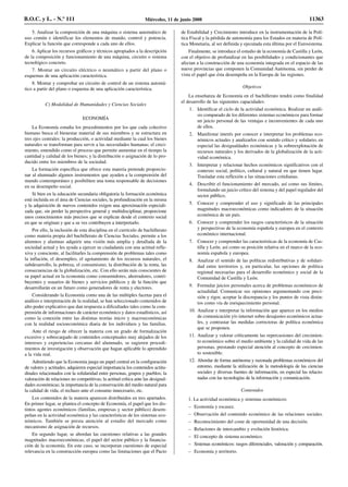 5. Analizar la composición de una máquina o sistema automático de
uso común e identificar los elementos de mando, control y potencia.
Explicar la función que corresponde a cada uno de ellos.
6. Aplicar los recursos gráficos y técnicos apropiados a la descripción
de la composición y funcionamiento de una máquina, circuito o sistema
tecnológico concreto.
7. Montar un circuito eléctrico o neumático a partir del plano o
esquemas de una aplicación característica.
8. Montar y comprobar un circuito de control de un sistema automá-
tico a partir del plano o esquema de una aplicación característica.
C) Modalidad de Humanidades y Ciencias Sociales
ECONOMÍA
La Economía estudia los procedimientos por los que cada colectivo
humano busca el bienestar material de sus miembros y se estructura en
tres ejes centrales: la producción, o actividad mediante la cual los bienes
naturales se transforman para servir a las necesidades humanas; el creci-
miento, entendido como el proceso que permite aumentar en el tiempo la
cantidad y calidad de los bienes; y la distribución o asignación de lo pro-
ducido entre los miembros de la sociedad.
La formación específica que ofrece esta materia pretende proporcio-
nar al alumnado algunos instrumentos que ayuden a la comprensión del
mundo contemporáneo y posibiliten una toma responsable de decisiones
en su desempeño social.
Si bien en la educación secundaria obligatoria la formación económica
está incluida en el área de Ciencias sociales, la profundización en la misma
y la adquisición de nuevos contenidos exigen una aproximación especiali-
zada que, sin perder la perspectiva general y multidisciplinar, proporcione
unos conocimientos más precisos que se explican desde el contexto social
en que se originan y que a su vez contribuyen a interpretarlo.
Por ello, la inclusión de esta disciplina en el currículo de bachillerato
como materia propia del bachillerato de Ciencias Sociales, permite a los
alumnos y alumnas adquirir una visión más amplia y detallada de la
sociedad actual y les ayuda a ejercer su ciudadanía con una actitud refle-
xiva y consciente, al facilitarles la comprensión de problemas tales como
la inflación, el desempleo, el agotamiento de los recursos naturales, el
subdesarrollo, la pobreza, el consumismo, la distribución de la renta, las
consecuencias de la globalización, etc. Con ello serán más conscientes de
su papel actual en la economía como consumidores, ahorradores, contri-
buyentes y usuarios de bienes y servicios públicos y de la función que
desarrollarán en un futuro como generadores de renta y electores.
Considerando la Economía como una de las múltiples facetas para el
análisis e interpretación de la realidad, se han seleccionado contenidos de
alto poder explicativo que dan respuesta a dificultades tales como la com-
prensión de informaciones de carácter económico y datos estadísticos, así
como la conexión entre las distintas teorías micro y macroeconómicas
con la realidad socioeconómica diaria de los individuos y las familias.
Ante el riesgo de ofrecer la materia con un grado de formalización
excesivo y sobrecargado de contenidos conceptuales muy alejados de los
intereses y experiencias cercanas del alumnado, se sugieren procedi-
mientos de investigación y observación que hagan aplicable lo aprendido
a la vida real.
Admitiendo que la Economía juega un papel central en la configuración
de valores y actitudes, adquieren especial importancia los contenidos actitu-
dinales relacionados con la solidaridad entre personas, grupos y pueblos; la
valoración de relaciones no competitivas; la actitud crítica ante las desigual-
dades económicas; la importancia de la conservación del medio natural para
la calidad de vida; el rechazo ante el consumo innecesario, etc.
Los contenidos de la materia aparecen distribuidos en tres apartados.
En primer lugar, se plantea el concepto de Economía, el papel que los dis-
tintos agentes económicos (familias, empresas y sector público) desem-
peñan en la actividad económica y las características de los sistemas eco-
nómicos. También se presta atención al estudio del mercado como
mecanismo de asignación de recursos.
En segundo lugar, se abordan las cuestiones relativas a las grandes
magnitudes macroeconómicas, el papel del sector público y la financia-
ción de la economía. En este caso, se incorporan cuestiones de especial
relevancia en la construcción europea como las limitaciones que el Pacto
de Estabilidad y Crecimiento introduce en la instrumentación de la Polí-
tica Fiscal y la pérdida de autonomía para los Estados en materia de Polí-
tica Monetaria, al ser definida y ejecutada esta última por el Eurosistema.
Finalmente, se introduce el estudio de la economía de Castilla y León,
con el objetivo de profundizar en las posibilidades y condicionantes que
afectan a la construcción de una economía integrada en el espacio de las
nueve provincias que componen la Comunidad Autónoma, sin perder de
vista el papel que ésta desempeña en la Europa de las regiones.
Objetivos
La enseñanza de Economía en el bachillerato tendrá como finalidad
el desarrollo de las siguientes capacidades:
1. Identificar el ciclo de la actividad económica. Realizar un análi-
sis comparado de los diferentes sistemas económicos para formar
un juicio personal de las ventajas e inconvenientes de cada uno
de ellos.
2. Manifestar interés por conocer e interpretar los problemas eco-
nómicos actuales y analizarlos con sentido crítico y solidario, en
especial las desigualdades económicas y la sobreexplotación de
recursos naturales y los derivados de la globalización de la acti-
vidad económica.
3. Interpretar y relacionar hechos económicos significativos con el
contexto social, político, cultural y natural en que tienen lugar.
Trasladar esta reflexión a las situaciones cotidianas.
4. Describir el funcionamiento del mercado, así como sus límites,
formulando un juicio crítico del sistema y del papel regulador del
sector público.
5. Conocer y comprender el uso y significado de las principales
magnitudes macroeconómicas como indicadores de la situación
económica de un país.
6. Conocer y comprender los rasgos característicos de la situación
y perspectivas de la economía española y europea en el contexto
económico internacional.
7. Conocer y comprender las características de la economía de Cas-
tilla y León, así como su posición relativa en el marco de la eco-
nomía española y europea.
8. Analizar el sentido de las políticas redistributivas y de solidari-
dad entre territorios y, en particular, las opciones de política
regional necesarias para el desarrollo económico y social de la
Comunidad de Castilla y León.
9. Formular juicios personales acerca de problemas económicos de
actualidad. Comunicar sus opiniones argumentando con preci-
sión y rigor, aceptar la discrepancia y los puntos de vista distin-
tos como vía de enriquecimiento personal.
10. Analizar e interpretar la información que aparece en los medios
de comunicación y/o internet sobre desajustes económicos actua-
les, y contrastar las medidas correctoras de política económica
que se proponen.
11. Analizar y valorar críticamente las repercusiones del crecimien-
to económico sobre el medio ambiente y la calidad de vida de las
personas, prestando especial atención al concepto de crecimien-
to sostenible.
12. Abordar de forma autónoma y razonada problemas económicos del
entorno, mediante la utilización de la metodología de las ciencias
sociales y diversas fuentes de información, en especial las relacio-
nadas con las tecnologías de la información y comunicación.
Contenidos
1. La actividad económica y sistemas económicos:
– Economía y escasez.
– Observación del contenido económico de las relaciones sociales.
– Reconocimiento del coste de oportunidad de una decisión.
– Relaciones de intercambio y evolución histórica.
– El concepto de sistema económico.
– Sistemas económicos: rasgos diferenciales, valoración y comparación.
– Economía y territorio.
B.O.C. y L. - N.º 111 Miércoles, 11 de junio 2008 11363
 