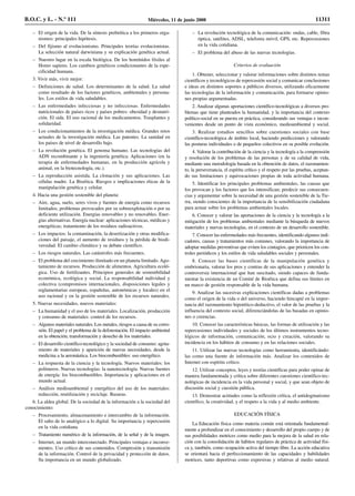 – El origen de la vida. De la síntesis prebiótica a los primeros orga-
nismos: principales hipótesis.
– Del fijismo al evolucionismo. Principales teorías evolucionistas.
La selección natural darwiniana y su explicación genética actual.
– Nuestro lugar en la escala biológica. De los homínidos fósiles al
Homo sapiens. Los cambios genéticos condicionantes de la espe-
cificidad humana.
3. Vivir más, vivir mejor:
– Definiciones de salud. Los determinantes de la salud. La salud
como resultado de los factores genéticos, ambientales y persona-
les. Los estilos de vida saludables.
– Las enfermedades infecciosas y no infecciosas. Enfermedades
nutricionales de países ricos y países pobres: obesidad y desnutri-
ción. El sida. El uso racional de los medicamentos. Trasplantes y
solidaridad.
– Los condicionamientos de la investigación médica. Grandes retos
actuales de la investigación médica. Las patentes. La sanidad en
los países de nivel de desarrollo bajo.
– La revolución genética. El genoma humano. Las tecnologías del
ADN recombinante y la ingeniería genética. Aplicaciones (en la
terapia de enfermedades humanas, en la producción agrícola y
animal, en la biotecnología, etc.).
– La reproducción asistida. La clonación y sus aplicaciones. Las
células madre. La Bioética. Riesgos e implicaciones éticas de la
manipulación genética y celular.
4. Hacia una gestión sostenible del planeta:
– Aire, agua, suelo, seres vivos y fuentes de energía como recursos
limitados; problemas provocados por su sobreexplotación o por su
deficiente utilización. Energías renovables y no renovables. Ener-
gías alternativas. Energía nuclear: aplicaciones técnicas, médicas y
energéticas; tratamiento de los residuos radioactivos.
– Los impactos: la contaminación, la desertización y otras modifica-
ciones del paisaje, el aumento de residuos y la pérdida de biodi-
versidad. El cambio climático y su debate científico.
– Los riesgos naturales. Las catástrofes más frecuentes.
– El problema del crecimiento ilimitado en un planeta limitado. Ago-
tamiento de recursos. Producción de alimentos. Agricultura ecoló-
gica. Uso de fertilizantes. Principios generales de sostenibilidad
económica, ecológica y social. La responsabilidad individual y
colectiva (compromisos internacionales, disposiciones legales y
reglamentarias europeas, españolas, autonómicas y locales) en el
uso racional y en la gestión sostenible de los recursos naturales.
5. Nuevas necesidades, nuevos materiales:
– La humanidad y el uso de los materiales. Localización, producción
y consumo de materiales: control de los recursos.
– Algunos materiales naturales. Los metales, riesgos a causa de su corro-
sión. El papel y el problema de la deforestación. El impacto ambiental
en la obtención, transformación y desecho de los materiales.
– El desarrollo científico-tecnológico y la sociedad de consumo: agota-
miento de materiales y aparición de nuevas necesidades, desde la
medicina a la aeronáutica. Los biocombustibles: uso energético.
– La respuesta de la ciencia y la tecnología. Nuevos materiales: los
polímeros. Nuevas tecnologías: la nanotecnología. Nuevas fuentes
de energía: los biocombustibles. Importancia y aplicaciones en el
mundo actual.
– Análisis medioambiental y energético del uso de los materiales:
reducción, reutilización y reciclaje. Basuras.
6. La aldea global. De la sociedad de la información a la sociedad del
conocimiento:
– Procesamiento, almacenamiento e intercambio de la información.
El salto de lo analógico a lo digital. Su importancia y repercusión
en la vida cotidiana.
– Tratamiento numérico de la información, de la señal y de la imagen.
– Internet, un mundo interconectado. Principales ventajas e inconve-
nientes. Uso crítico de sus contenidos. Compresión y transmisión
de la información. Control de la privacidad y protección de datos.
Su importancia en un mundo globalizado.
– La revolución tecnológica de la comunicación: ondas, cable, fibra
óptica, satélites, ADSL, telefonía móvil, GPS, etc. Repercusiones
en la vida cotidiana.
– El problema del abuso de las nuevas tecnologías.
Criterios de evaluación
1. Obtener, seleccionar y valorar informaciones sobre distintos temas
científicos y tecnológicos de repercusión social y comunicar conclusiones
e ideas en distintos soportes a públicos diversos, utilizando eficazmente
las tecnologías de la información y comunicación, para formarse opinio-
nes propias argumentadas.
2. Analizar algunas aportaciones científico-tecnológicas a diversos pro-
blemas que tiene planteados la humanidad, y la importancia del contexto
político-social en su puesta en práctica, considerando sus ventajas e incon-
venientes desde un punto de vista económico, medioambiental y social.
3. Realizar estudios sencillos sobre cuestiones sociales con base
científico-tecnológica de ámbito local, haciendo predicciones y valorando
las posturas individuales o de pequeños colectivos en su posible evolución.
4. Valorar la contribución de la ciencia y la tecnología a la comprensión
y resolución de los problemas de las personas y de su calidad de vida,
mediante una metodología basada en la obtención de datos, el razonamien-
to, la perseverancia, el espíritu crítico y el respeto por las pruebas, aceptan-
do sus limitaciones y equivocaciones propias de toda actividad humana.
5. Identificar los principales problemas ambientales, las causas que
los provocan y los factores que los intensifican; predecir sus consecuen-
cias y argumentar sobre la necesidad de una gestión sostenible de la Tie-
rra, siendo conscientes de la importancia de la sensibilización ciudadana
para actuar sobre los problemas ambientales locales.
6. Conocer y valorar las aportaciones de la ciencia y la tecnología a la
mitigación de los problemas ambientales mediante la búsqueda de nuevos
materiales y nuevas tecnologías, en el contexto de un desarrollo sostenible.
7. Conocer las enfermedades más frecuentes, identificando algunos indi-
cadores, causas y tratamientos más comunes, valorando la importancia de
adoptar medidas preventivas que eviten los contagios, que prioricen los con-
troles periódicos y los estilos de vida saludables sociales y personales.
8. Conocer las bases científicas de la manipulación genética y
embrionaria, valorar los pros y contras de sus aplicaciones y entender la
controversia internacional que han suscitado, siendo capaces de funda-
mentar la existencia de un Comité de Bioética que defina sus límites en
un marco de gestión responsable de la vida humana.
9. Analizar las sucesivas explicaciones científicas dadas a problemas
como el origen de la vida o del universo, haciendo hincapié en la impor-
tancia del razonamiento hipotético-deductivo, el valor de las pruebas y la
influencia del contexto social, diferenciándolas de las basadas en opinio-
nes o creencias.
10. Conocer las características básicas, las formas de utilización y las
repercusiones individuales y sociales de los últimos instrumentos tecno-
lógicos de información, comunicación, ocio y creación, valorando su
incidencia en los hábitos de consumo y en las relaciones sociales.
11. Utilizar las nuevas tecnologías como herramienta, identificándo-
las como una fuente de información más. Analizar los contenidos de
Internet con espíritu crítico.
12. Utilizar conceptos, leyes y teorías científicas para poder opinar de
manera fundamentada y crítica sobre diferentes cuestiones científico-tec-
nológicas de incidencia en la vida personal y social, y que sean objeto de
discusión social y cuestión pública.
13. Demostrar actitudes como la reflexión crítica, el antidogmatismo
científico, la creatividad, y el respeto a la vida y al medio ambiente.
EDUCACIÓN FÍSICA
La Educación física como materia común está orientada fundamental-
mente a profundizar en el conocimiento y desarrollo del propio cuerpo y de
sus posibilidades motrices como medio para la mejora de la salud en rela-
ción con la consolidación de hábitos regulares de práctica de actividad físi-
ca y, también, como ocupación activa del tiempo libre. La acción educativa
se orientará hacia el perfeccionamiento de las capacidades y habilidades
motrices, tanto deportivas como expresivas y relativas al medio natural.
B.O.C. y L. - N.º 111 Miércoles, 11 de junio 2008 11311
 