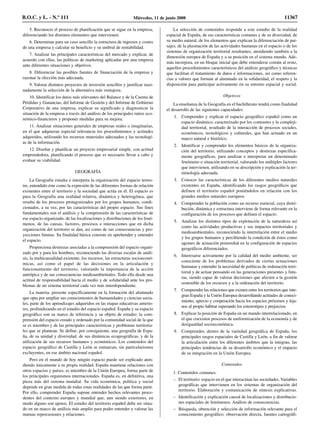 5. Reconocer el proceso de planificación que se sigue en la empresa,
diferenciando los distintos elementos que intervienen.
6. Determinar para un caso sencillo la estructura de ingresos y costes
de una empresa y calcular su beneficio y su umbral de rentabilidad.
7. Analizar las principales características del mercado y explicar, de
acuerdo con ellas, las políticas de marketing aplicadas por una empresa
ante diferentes situaciones y objetivos.
8. Diferenciar las posibles fuentes de financiación de la empresa y
razonar la elección más adecuada.
9. Valorar distintos proyectos de inversión sencillos y justificar razo-
nadamente la selección de la alternativa más ventajosa.
10. Identificar los datos más relevantes del Balance y de la Cuenta de
Pérdidas y Ganancias, del Informe de Gestión y del Informe de Gobierno
Corporativo de una empresa, explicar su significado y diagnosticar la
situación de la empresa a través del análisis de los principales ratios eco-
nómico-financieros y proponer medidas para su mejora.
11. Analizar situaciones generales de empresas reales o imaginarias,
en el que adquieran especial relevancia los procedimientos y actitudes
adquiridos, utilizando los recursos materiales adecuados y las tecnologí-
as de la información.
12. Diseñar y planificar un proyecto empresarial simple, con actitud
emprendedora, planificando el proceso que es necesario llevar a cabo y
evaluar su viabilidad.
GEOGRAFÍA
La Geografía estudia e interpreta la organización del espacio terres-
tre, entendido éste como la expresión de las diferentes formas de relación
existentes entre el territorio y la sociedad que actúa en él. El espacio es
para la Geografía una realidad relativa, dinámica y heterogénea, que
resulta de los procesos protagonizados por los grupos humanos, condi-
cionados, a su vez, por las características del propio espacio. Sus fines
fundamentales son el análisis y la comprensión de las características de
ese espacio organizado, de las localizaciones y distribuciones de los fenó-
menos, de las causas, factores, procesos e interacciones que en dicha
organización del territorio se dan, así como de sus consecuencias y pro-
yecciones futuras. Su finalidad básica consiste en aprehender y entender
el espacio.
Proporciona destrezas asociadas a la comprensión del espacio organi-
zado por y para los hombres, reconociendo las diversas escalas de análi-
sis, la multicausalidad existente, los recursos, las estructuras socioeconó-
micas, así como el papel de las decisiones en la articulación y
funcionamiento del territorio, valorando la importancia de la acción
antrópica y de sus consecuencias medioambientales. Todo ello desde una
actitud de responsabilidad hacia el medio y de solidaridad ante los pro-
blemas de un sistema territorial cada vez más interdependiente.
La materia, presente específicamente en la formación del alumnado
que opta por ampliar sus conocimientos de humanidades y ciencias socia-
les, parte de los aprendizajes adquiridos en las etapas educativas anterio-
res, profundizando en el estudio del espacio español. España y su espacio
geográfico son su marco de referencia y su objeto de estudio: la com-
prensión del espacio creado y ordenado por la comunidad social de la que
se es miembro y de las principales características y problemas territoria-
les que se plantean. Se define, por consiguiente, una geografía de Espa-
ña, de su unidad y diversidad, de sus dinámicas ecogeográficas, y de la
utilización de sus recursos humanos y económicos. Los contenidos del
espacio geográfico de Castilla y León se enmarcan, sin particularismos
excluyentes, en ese ámbito nacional español.
Pero en el mundo de hoy ningún espacio puede ser explicado aten-
diendo únicamente a su propia realidad. España mantiene relaciones con
otros espacios y países, es miembro de la Unión Europea, forma parte de
los principales organismos internacionales. España es, en definitiva, una
pieza más del sistema mundial. Su vida económica, política y social
depende en gran medida de todas estas realidades de las que forma parte.
Por ello, comprender España supone entender hechos relevantes proce-
dentes del contexto europeo y mundial que, aun siendo exteriores, en
modo alguno son ajenos. El estudio del territorio español debe ser situa-
do en un marco de análisis más amplio para poder entender y valorar las
mutuas repercusiones y relaciones.
La selección de contenidos responde a este estudio de la realidad
espacial de España, de sus características comunes y de su diversidad, de
su medio natural, de los elementos que explican la diferenciación de pai-
sajes, de la plasmación de las actividades humanas en el espacio o de los
sistemas de organización territorial resultantes, atendiendo también a la
dimensión europea de España y a su posición en el sistema mundo. Ade-
más incorpora, en un bloque inicial que debe entenderse común al resto,
aquellos procedimientos característicos del análisis geográfico y técnicas
que facilitan el tratamiento de datos e informaciones, así como referen-
cias a valores que forman al alumnado en la solidaridad, el respeto y la
disposición para participar activamente en su entorno espacial y social.
Objetivos
La enseñanza de la Geografía en el bachillerato tendrá como finalidad
el desarrollo de las siguientes capacidades:
1. Comprender y explicar el espacio geográfico español como un
espacio dinámico, caracterizado por los contrastes y la compleji-
dad territorial, resultado de la interacción de procesos sociales,
económicos, tecnológicos y culturales, que han actuado en un
marco natural e histórico.
2. Identificar y comprender los elementos básicos de la organiza-
ción del territorio, utilizando conceptos y destrezas específica-
mente geográficas, para analizar e interpretar un determinado
fenómeno o situación territorial, valorando los múltiples factores
que intervienen, utilizando en su descripción y explicación la ter-
minología adecuada.
3. Conocer las características de los diferentes medios naturales
existentes en España, identificando los rasgos geográficos que
definen el territorio español poniéndolos en relación con los
grandes medios naturales europeos.
4. Comprender la población como un recurso esencial, cuya distri-
bución, dinámica y estructura interviene de forma relevante en la
configuración de los procesos que definen el espacio.
5. Analizar los distintos tipos de explotación de la naturaleza así
como las actividades productivas y sus impactos territoriales y
medioambientales, reconociendo la interrelación entre el medio
y los grupos humanos y percibiendo la condición de éstos como
agentes de actuación primordial en la configuración de espacios
geográficos diferenciados.
6. Interesarse activamente por la calidad del medio ambiente, ser
consciente de los problemas derivados de ciertas actuaciones
humanas y entender la necesidad de políticas de ordenación terri-
torial y de actuar pensando en las generaciones presentes y futu-
ras, siendo capaz de valorar decisiones que afecten a la gestión
sostenible de los recursos y a la ordenación del territorio.
7. Comprender las relaciones que existen entre los territorios que inte-
gran España y la Unión Europea desarrollando actitudes de conoci-
miento, aprecio y cooperación hacia los espacios próximos y leja-
nos al propio hábitat superando los estereotipos y prejuicios.
8. Explicar la posición de España en un mundo interrelacionado, en
el que coexisten procesos de uniformización de la economía y de
desigualdad socioeconómica.
9. Comprender, dentro de la variedad geográfica de España, los
principales rasgos espaciales de Castilla y León, a fin de valorar
la articulación entre los diferentes ámbitos que la integran, las
principales tendencias de su desarrollo económico y el impacto
de su integración en la Unión Europea.
Contenidos
1. Contenidos comunes:
– El territorio: espacio en el que interactúan las sociedades. Variables
geográficas que intervienen en los sistemas de organización del
territorio. Elaboración y comunicación de síntesis explicativas.
– Identificación y explicación causal de localizaciones y distribucio-
nes espaciales de fenómenos. Análisis de consecuencias.
– Búsqueda, obtención y selección de información relevante para el
conocimiento geográfico: observación directa, fuentes cartográfi-
B.O.C. y L. - N.º 111 Miércoles, 11 de junio 2008 11367
 