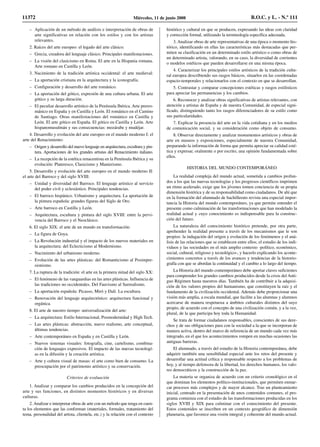 – Aplicación de un método de análisis e interpretación de obras de
arte significativas en relación con los estilos y con los artistas
relevantes.
2. Raíces del arte europeo: el legado del arte clásico:
– Grecia, creadora del lenguaje clásico. Principales manifestaciones.
– La visión del clasicismo en Roma. El arte en la Hispania romana.
Arte romano en Castilla y León.
3. Nacimiento de la tradición artística occidental: el arte medieval:
– La aportación cristiana en la arquitectura y la iconografía.
– Configuración y desarrollo del arte románico.
– La aportación del gótico, expresión de una cultura urbana. El arte
gótico y su larga duración.
– El peculiar desarrollo artístico de la Península Ibérica. Arte prerro-
mánico en España y en Castilla y León. El románico en el Camino
de Santiago. Otras manifestaciones del románico en Castilla y
León. El arte gótico en España. El gótico en Castilla y León. Arte
hispanomusulmán y sus consecuencias: mozárabe y mudéjar.
4. Desarrollo y evolución del arte europeo en el mundo moderno I: el
arte del Renacimiento:
– Origen y desarrollo del nuevo lenguaje en arquitectura, escultura y pin-
tura. Aportaciones de los grandes artistas del Renacimiento italiano.
– La recepción de la estética renacentista en la Península Ibérica y su
evolución: Plateresco, Clasicismo y Manierismo.
5. Desarrollo y evolución del arte europeo en el mundo moderno II:
el arte del Barroco y del siglo XVIII:
– Unidad y diversidad del Barroco. El lenguaje artístico al servicio
del poder civil y eclesiástico. Principales tendencias.
– El barroco hispánico. Urbanismo y arquitectura. La aportación de
la pintura española: grandes figuras del Siglo de Oro.
– Arte barroco en Castilla y León.
– Arquitectura, escultura y pintura del siglo XVIII: entre la pervi-
vencia del Barroco y el Neoclásico.
6. El siglo XIX: el arte de un mundo en transformación:
– La figura de Goya.
– La Revolución industrial y el impacto de los nuevos materiales en
la arquitectura: del Eclecticismo al Modernismo.
– Nacimiento del urbanismo moderno.
– Evolución de las artes plásticas: del Romanticismo al Posimpre-
sionismo.
7. La ruptura de la tradición: el arte en la primera mitad del siglo XX:
– El fenómeno de las vanguardias en las artes plásticas. Influencia de
las tradiciones no occidentales. Del Fauvismo al Surrealismo.
– La aportación española: Picasso, Miró y Dalí. La escultura.
– Renovación del lenguaje arquitectónico: arquitectura funcional y
orgánica.
8. El arte de nuestro tiempo: universalización del arte:
– La arquitectura: Estilo Internacional, Posmodernidad y High Tech.
– Las artes plásticas: abstracción, nuevo realismo, arte conceptual,
últimas tendencias.
– Arte contemporáneo en España y en Castilla y León.
– Nuevos sistemas visuales: fotografía, cine, cartelismo, combina-
ción de lenguajes expresivos. El impacto de las nuevas tecnologí-
as en la difusión y la creación artística.
– Arte y cultura visual de masas: el arte como bien de consumo. La
preocupación por el patrimonio artístico y su conservación.
Criterios de evaluación
1. Analizar y comparar los cambios producidos en la concepción del
arte y sus funciones, en distintos momentos históricos y en diversas
culturas.
2. Analizar e interpretar obras de arte con un método que tenga en cuen-
ta los elementos que las conforman (materiales, formales, tratamiento del
tema, personalidad del artista, clientela, etc.) y la relación con el contexto
histórico y cultural en que se producen, expresando las ideas con claridad
y corrección formal, utilizando la terminología específica adecuada.
3. Analizar obras de arte representativas de una época o momento his-
tórico, identificando en ellas las características más destacadas que per-
miten su clasificación en un determinado estilo artístico o como obras de
un determinado artista, valorando, en su caso, la diversidad de corrientes
o modelos estéticos que pueden desarrollarse en una misma época.
4. Caracterizar los principales estilos artísticos de la tradición cultu-
ral europea describiendo sus rasgos básicos, situarlos en las coordenadas
espacio-temporales y relacionarlos con el contexto en que se desarrollan.
5. Contrastar y comparar concepciones estéticas y rasgos estilísticos
para apreciar las permanencias y los cambios.
6. Reconocer y analizar obras significativas de artistas relevantes, con
atención a artistas de España y de nuestra Comunidad, de especial signi-
ficado, distinguiendo tanto los rasgos diferenciadores de su estilo como
sus particularidades.
7. Explicar la presencia del arte en la vida cotidiana y en los medios
de comunicación social, y su consideración como objeto de consumo.
8. Observar directamente y analizar monumentos artísticos y obras de
arte en museos y exposiciones, especialmente de nuestra Comunidad,
preparando la información de forma que permita apreciar su calidad esté-
tica y expresar, oralmente o por escrito, una opinión fundamentada sobre
ellos.
HISTORIA DEL MUNDO CONTEMPORÁNEO
La realidad compleja del mundo actual, sometida a cambios profun-
dos a los que las nuevas tecnologías y los progresos científicos imprimen
un ritmo acelerado, exige que los jóvenes tomen conciencia de su propia
dimensión histórica y de su responsabilidad como ciudadanos. De ahí que
en la formación del alumnado de bachillerato revista una especial impor-
tancia la Historia del mundo contemporáneo, ya que permite entender el
presente como culminación de las transformaciones que han modelado la
realidad actual y cuyo conocimiento es indispensable para la construc-
ción del futuro.
La naturaleza del conocimiento histórico pretende, por otra parte,
aprehender la realidad presente a través de los mecanismos que le son
propios: la indagación del origen y evolución de los fenómenos y el aná-
lisis de las relaciones que se establecen entre ellos; el estudio de los indi-
viduos y las sociedades en el más amplio contexto -político, económico,
social, cultural, religioso y tecnológico-, y hacerlo explicando los aconte-
cimientos concretos a través de los avances y tendencias de la historio-
grafía con que se abordan la continuidad y el cambio a lo largo del tiempo.
La Historia del mundo contemporáneo debe aportar claves suficientes
para comprender los grandes cambios producidos desde la crisis del Anti-
guo Régimen hasta nuestros días. También ha de contribuir a la adquisi-
ción de los valores propios del humanismo, que constituyen la raíz y el
fundamento de la civilización occidental. Además debe proporcionar una
visión más amplia, a escala mundial, que facilite a las alumnas y alumnos
acercarse de manera respetuosa a ámbitos culturales distintos del suyo
propio, de acuerdo con el concepto de una civilización común, y a la vez,
plural, de la que participa hoy toda la Humanidad.
Se trata de formar ciudadanos responsables, conscientes de sus dere-
chos y de sus obligaciones para con la sociedad a la que se incorporan de
manera activa, dentro del marco de referencia de un mundo cada vez más
integrado, en el que los acontecimientos rompen en muchas ocasiones las
antiguas barreras.
El alumnado, a través del estudio de la Historia contemporánea, debe
adquirir también una sensibilidad especial ante los retos del presente y
desarrollar una actitud crítica y responsable respecto a los problemas de
hoy, y al tiempo defensora de la libertad, los derechos humanos, los valo-
res democráticos y la construcción de la paz.
La materia se organiza de acuerdo con un criterio cronológico en el
que dominan los elementos político-institucionales, que permiten enmar-
car procesos más complejos y de mayor alcance. Tras un planteamiento
inicial, centrado en la presentación de unos contenidos comunes, el pro-
grama comienza con el estudio de las transformaciones producidas en los
siglos XVIII y XIX para culminar con el conocimiento del presente.
Estos contenidos se inscriben en un contexto geográfico de dimensión
planetaria, que favorece una visión integral y coherente del mundo actual.
11372 Miércoles, 11 de junio 2008 B.O.C. y L. - N.º 111
 