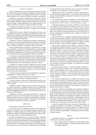 Criterios de evaluación
1. Situar cronológicamente los acontecimientos y procesos relevantes
de la Historia del mundo contemporáneo, abordando la relación existente
entre la acción individual y los comportamientos colectivos, y haciendo
especial hincapié en los conceptos históricos de cambio y permanencia.
2. Identificar y caracterizar las transformaciones relevantes desde la
crisis del Antiguo Régimen hasta la Primera Guerra Mundial, en sus dife-
rentes ámbitos, señalando su distinto grado de influencia en las distintas
zonas del mundo, el papel hegemónico de las grandes potencias y sus
imperios coloniales, así como los conflictos suscitados entre ellas.
3. Distinguir las interrelaciones existentes entre los conflictos y las
crisis de la primera mitad del siglo XX, y su repercusión en el ámbito
ideológico.
4. Identificar las normas e intereses que regulan las relaciones entre
los Estados en el siglo XX, analizando en profundidad las causas de un
conflicto bélico importante y los principales mecanismos arbitrados para
articular las relaciones internacionales, valorando su eficacia para mante-
ner la paz y la seguridad internacional.
5. Identificar y explicar los principios que inspiran la organización e
instituciones de los sistemas parlamentarios, los factores que han influi-
do en su progresivo desarrollo y los que han hecho posible, en determi-
nadas circunstancias históricas, la quiebra del régimen democrático.
6. Situar cronológicamente y distinguir las características de los perío-
dos de expansión y recesión que ha experimentado la economía mundial
contemporánea, determinando, a través de un caso significativo, las impli-
caciones que los períodos de uno y otro signo tienen en las relaciones socia-
les, los modos de vida, la ocupación laboral o la política internacional.
7. Caracterizar y explicar las transformaciones más significativas que
se han producido en todo el mundo desde el fin de la Segunda Guerra
Mundial, incidiendo en las llevadas a cabo desde el último tercio del siglo XX,
valorando la existencia de nuevos centros de poder, a la vez que el impac-
to de la globalización en las esferas política, económica y cultural.
8. Sintetizar la evolución histórica de alguno de los países que han
experimentado en el siglo XX un proceso de descolonización, identifi-
cando sus principales características y problemas, estableciendo las posi-
bles relaciones con la experiencia colonial o, en su caso, la situación
actual en un mundo interrelacionado.
9. Describir la actual configuración de la Unión Europea valorando su
significación en el contexto y presencia en el mundo.
10. Reconocer los logros alcanzados por la democracia en la con-
quista de la libertad y el respeto a los derechos humanos.
11. Valorar y analizar el impacto de la explosión demográfica, de los
cambios tecnológicos y sociales y de los nuevos caminos de la ciencia en
el nuevo milenio.
12. Obtener y analizar información sobre el pasado de fuentes diver-
sas, valorar su relevancia y establecer relaciones con los conocimientos
adquiridos, empleando adecuadamente la terminología histórica y reco-
nociendo la pluralidad de percepciones e interpretaciones que puede tener
una misma realidad histórica.
13. Redactar un informe sobre algún hecho histórico o cuestión de
actualidad, a partir de la información de distintas fuentes, incluidos los
medios de comunicación y las tecnologías de la información, tomando en
consideración los antecedentes históricos, analizando las interrelaciones
y valorándola críticamente en función de su contexto.
LATÍN I Y II
(Latín II requiere conocimientos de Latín I)
La materia de Latín en el bachillerato aporta las bases lingüísticas,
históricas y culturales precisas para entender aspectos esenciales de la
civilización occidental, permite una reflexión profunda sobre la lengua
castellana y contribuye eficazmente al aprendizaje de las lenguas moder-
nas de origen romance, o de otras influidas por el latín.
El estudio de la lengua latina en sus aspectos fonológico, morfológi-
co, sintáctico y léxico tiene en sí mismo un alto valor formativo como ins-
trumento de estructuración mental para los alumnos que hayan optado por
una primera especialización en el campo de las humanidades o de las
ciencias sociales. La coincidencia de su estudio con el de la lengua grie-
ga, al tiempo que invita a un tratamiento coordinado, permite comprender
la estructura flexiva de las dos lenguas clásicas, tan ricas en contenido y
tan fecundas en su contribución a las lenguas modernas.
Además muchas obras de la literatura, filosofía y ciencia griegas se
han transmitido en la lengua latina, y ésta ha sido también hasta muy
avanzada la Edad Moderna la lengua de la filosofía, de la historia, del
derecho y de la ciencia.
Los contenidos de la materia se distribuyen en cuatro bloques análo-
gos en el primer y segundo curso: La lengua latina, Los textos latinos y
su interpretación, El léxico latino y su evolución, Roma y su legado.
El desarrollo progresivo de la materia se explicita en el enunciado de
los contenidos y de los Criterios de evaluación de cada curso. Unos y
otros hacen posible la adquisición de las capacidades que los objetivos
proponen. La distribución de los contenidos en los cuatro bloques antedi-
chos, si bien implica un tratamiento específico de los mismos, exige a la
par una comprensión conexionada que sitúe y explique los elementos en
un contexto coherente.
La lectura comprensiva y el progresivo adiestramiento en las técnicas de
traducción de textos latinos, originales o elaborados, de dificultad gradual,
así como la retroversión de textos de las lenguas utilizadas por los alumnos,
sirven para fijar las estructuras lingüísticas básicas y suponen un valioso
ejercicio de análisis y síntesis aplicable a cualquier otro aprendizaje.
Por otra parte, la lectura de textos traducidos y originales constituye
un instrumento privilegiado para poner a los alumnos en contacto con las
más notables muestras de la civilización romana: la creación literaria y la
producción artística; la ciencia y la técnica; las instituciones políticas,
religiosas y militares; la vida familiar, la organización social y la ordena-
ción jurídica. La selección de textos de géneros y épocas diversas aten-
derá al criterio de ofrecer una visión completa y equilibrada de la histo-
ria y la sociedad romanas. La sistematización de todos esos datos
extraídos de diversas fuentes documentales, incluidas las que brindan las
tecnologías de la información y la comunicación, y su comparación cons-
tante con los que ofrecen las sociedades actuales permitirán una valora-
ción razonada de la aportación de Roma a la conformación del ámbito
cultural y político europeo.
El estudio del léxico latino y su evolución fonética, morfológica y
semántica en las lenguas romances, junto a la observación de la persis-
tencia o la transformación en ellas de las estructuras sintácticas latinas,
permite apreciar las lenguas en su dimensión diacrónica, como entes
vivos en constante desarrollo, y valorar el amplio grupo de las lenguas
romances habladas en Europa como el producto de esa evolución en el
momento actual.
Los contenidos propuestos para la materia serán tratados, con un
enfoque cíclico, en Latín I y II. Corresponde al primero la asimilación de
las estructuras de la morfología regular, los valores sintácticos más usua-
les, las nociones elementales de evolución fonética y los aspectos básicos
de la civilización romana, aplicando esos conocimientos al análisis y tra-
ducción de textos breves y sencillos.
Concierne a Latín lI la consolidación de los contenidos anteriores y
su ampliación con el estudio de la morfología irregular, los procedimien-
tos de subordinación, las construcciones sintácticas propias de la lengua
latina, la evolución del léxico y el tratamiento de aspectos específicos del
legado romano, aplicando los procedimientos de análisis y las técnicas de
traducción a textos de mayor complejidad y distinguiendo en ellos las
características del género literario al que pertenecen. Todo ello en aras de
una mejor comprensión del pensamiento y de la tradición clásica y la
valoración de su continuidad en nuestra sociedad, lengua y cultura.
Asimismo es imprescindible contar, como apoyo y complemento, con
los medios audiovisuales e informáticos para identificar y valorar las
principales aportaciones de la cultura romana y de su lengua como ins-
trumento transmisor de la civilización grecolatina, así como su contribu-
ción a las corrientes de pensamiento y actitudes que conforman el ámbi-
to cultural europeo.
Objetivos
La enseñanza del Latín en el bachillerato tendrá como finalidad el
desarrollo de las siguientes capacidades:
1. Situar la lengua latina en la familia de las indoeuropeas, dentro
de las restantes del mundo, y conocer de manera sucinta su paso
a las lenguas románicas.
11374 Miércoles, 11 de junio 2008 B.O.C. y L. - N.º 111
 