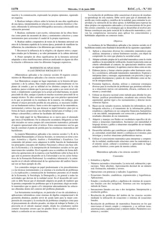 mación y la comunicación, expresando las propias opiniones, siguiendo
un esquema.
4. Realizar trabajos críticos sobre la lectura de una obra significativa
de una época, interpretándola en relación con su contexto histórico y lite-
rario, obteniendo la información bibliográfica necesaria y efectuando una
valoración personal.
5. Realizar, oralmente o por escrito, valoraciones de las obras litera-
rias como punto de encuentro de ideas y sentimientos colectivos y como
instrumentos para acrecentar el caudal de la propia experiencia.
6. Realizar análisis comparativos de textos de la literatura universal con
otros de la literatura española de la misma época, poniendo de manifiesto las
influencias, las coincidencias o las diferencias que existen entre ellos.
7. Reconocer la influencia de la religión y de algunos mitos y arque-
tipos creados por la literatura y su valor permanente en la cultura universal.
8. Poner ejemplos de obras significativas de la literatura universal
adaptadas a otras manifestaciones artísticas analizando en alguno de ellos
la relación o diferencias entre los diferentes lenguajes expresivos.
MATEMÁTICAS APLICADAS
A LAS CIENCIAS SOCIALES I Y II
(Matemáticas aplicadas a las ciencias sociales II requiere conoci-
mientos de Matemáticas aplicadas a las ciencias sociales I)
Las Matemáticas ocupan un lugar importante en la historia del pen-
samiento y de la cultura. Han estado presentes tradicionalmente en los
planes de estudio y por su utilidad en los distintos campos de la vida
moderna, parece evidente que la persona que aspire a un cierto nivel cul-
tural, o simplemente a participar en la actual actividad humana, no puede
prescindir de ellas, aunque sí pueda en muchas ocasiones prescindir de su
manejo técnico. Es idea corriente suponer que esta práctica operacional
es lo que se pretende en la enseñanza de la materia, sin embargo, para
obtener el mayor provecho posible de esta práctica, es necesario estable-
cer un fundamento teórico. Junto a estos dos aspectos de las matemáticas,
instrumental y teórico, hay que destacar su papel formativo, pues por su
forma de hacer, proporciona una disciplina mental para el trabajo y con-
tribuye a desarrollar y cultivar las facultades del intelecto.
Este triple papel de las Matemáticas no es nuevo para el alumnado
que inicia el bachillerato. En la educación secundaria obligatoria ya han
sido iniciados en varios campos del conocimiento matemático, primando
el aspecto operacional sobre el teórico. Estos conocimientos son los que
han de constituir el punto de partida para las enseñanzas matemáticas del
bachillerato.
La materia Matemáticas aplicadas a las ciencias sociales I y II, de la
modalidad Humanidades y Ciencias Sociales, se estructura en torno a tres
ejes: Aritmética y Álgebra, Análisis y Probabilidad y Estadística. Los
contenidos del primer curso adquieren la doble función de fundamentar
los principales conceptos del Análisis Funcional y ofrecer una base sóli-
da a la Economía y a la interpretación de fenómenos sociales en los que
intervienen dos variables. En el segundo curso se establece de forma defi-
nitiva las aportaciones de la materia a este bachillerato sobre la base de lo
que será su posterior desarrollo en la Universidad o en los ciclos forma-
tivos de la Formación Profesional. La estadística inferencial o la culmi-
nación en el cálculo infinitesimal de las aportaciones del análisis funcio-
nal son un buen ejemplo de ello.
Los contenidos otorgan un papel predominante a los procedimientos
y a las técnicas instrumentales y se orientan a la resolución de problemas
y a la explicación y comunicación de fenómenos presentes en el mundo
de la Economía, la Sociología, la Demografía y, en general a todas las
actividades que derivan de la realidad social. En el desarrollo del currí-
culo se debe buscar que el alumnado adquiera un grado de madurez que
le permita comprender los problemas que se le presentan, elegir un mode-
lo matemático que se ajuste a él e interpretar adecuadamente las solucio-
nes obtenidas dentro del contexto del problema planteado.
Las herramientas tecnológicas, en particular el uso de calculadoras y
aplicaciones informáticas como sistemas de álgebra computacional o de
geometría dinámica, pueden servir de ayuda tanto para la mejor com-
prensión de conceptos y la resolución de problemas complejos como para
el procesamiento de cálculos pesados, sin dejar de trabajar la fluidez y la
precisión en el cálculo manual simple, donde los estudiantes suelen
cometer frecuentes errores que les pueden llevar a falsos resultados o
inducir a confusión en sus conclusiones.
La resolución de problemas debe caracterizar el proceso de enseñan-
za-aprendizaje de esta materia. Debe servir para que el alumnado des-
arrolle una visión amplia y científica de la realidad, para estimular la cre-
atividad y la valoración de las ideas ajenas, la habilidad para expresar las
ideas propias con argumentos adecuados y el reconocimiento de los posi-
bles errores cometidos. Las estrategias que se desarrollan al resolver pro-
blemas constituyen una parte esencial de la educación matemática y acti-
van las competencias necesarias para aplicar los conocimientos y
habilidades adquiridas en contextos reales.
Objetivos
La enseñanza de las Matemáticas aplicadas a las ciencias sociales en el
bachillerato tendrá como finalidad el desarrollo de las siguientes capacidades:
1. Aplicar a situaciones diversas los contenidos matemáticos para
analizar, interpretar y valorar fenómenos sociales, con objeto de
comprender los retos que plantea la sociedad actual.
2. Adoptar actitudes propias de la actividad matemática como la visión
analítica o la necesidad de verificación.Asumir la precisión como un
criterio subordinado al contexto, las apreciaciones intuitivas como
un argumento a contrastar y la apertura a nuevas ideas como un reto.
3. Elaborar juicios y formar criterios propios sobre fenómenos socia-
les y económicos, utilizando tratamientos matemáticos. Expresar e
interpretar datos y mensajes, argumentando con precisión y rigor y
aceptando discrepancias y puntos de vista diferentes como un fac-
tor de enriquecimiento.
4. Formular hipótesis, diseñar, utilizar y contrastar estrategias
diversas para la resolución de problemas que permitan enfrentar-
se a situaciones nuevas con autonomía, eficacia, confianza en sí
mismo y creatividad.
5. Utilizar un discurso racional como método para abordar los pro-
blemas: justificar procedimientos, encadenar una correcta línea
argumental, aportar rigor a los razonamientos y detectar incon-
sistencias lógicas.
6. Hacer uso de variados recursos, incluidos los informáticos, en la
búsqueda selectiva y el tratamiento de la información gráfica,
estadística y algebraica en sus categorías financiera, humanística
o de otra índole, interpretando con corrección y profundidad los
resultados obtenidos de ese tratamiento.
7. Adquirir y manejar con fluidez un vocabulario específico de tér-
minos y notaciones matemáticos. Incorporar con naturalidad el
lenguaje técnico y gráfico a situaciones susceptibles de ser tratadas
matemáticamente.
8. Desarrollar métodos que contribuyan a adquirir hábitos de traba-
jo, curiosidad, creatividad, interés y confianza en sí mismos, para
investigar y resolver situaciones problemáticas nuevas.
9. Utilizar el conocimiento matemático para interpretar y compren-
der la realidad, estableciendo relaciones entre las matemáticas y
el entorno social, cultural o económico y apreciando su lugar,
actual e histórico, como parte de nuestra cultura.
Matemáticas aplicadas a las ciencias sociales I
Contenidos
1. Aritmética y álgebra:
– Números racionales e irracionales. La recta real, ordenación y ope-
raciones. Valor absoluto. Aproximación decimal de un número
real. Estimación, redondeo y errores.
– Operaciones con potencias y radicales. Logaritmos.
– Ecuaciones lineales, cuadráticas, exponenciales y logarítmicas.
Aplicaciones.
– Estudio y resolución gráfica y algebraica de sistemas de ecuacio-
nes lineales con dos incógnitas. Sistemas con tres incógnitas:
método de Gauss.
– Inecuaciones lineales con una o dos incógnitas. Interpretación y
resolución gráfica.
– Resolución de problemas del ámbito de las ciencias sociales
mediante la utilización de ecuaciones o sistemas de ecuaciones
lineales.
– Resolución de problemas de matemática financiera en los que
intervienen el interés simple y compuesto, y se utilizan tasas,
amortizaciones, capitalizaciones y número índice. Parámetros eco-
nómicos y sociales.
11378 Miércoles, 11 de junio 2008 B.O.C. y L. - N.º 111
 