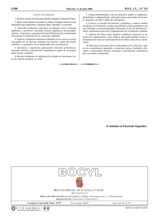 Criterios de evaluación
1. Resolver sistemas de ecuaciones lineales mediante el método de Gauss.
2. Operar correctamente con matrices y utilizar el lenguaje matricial como
instrumento para representar e interpretar datos, relaciones y ecuaciones.
3. Transcribir problemas expresados en lenguaje usual al lenguaje
algebraico y resolverlos utilizando técnicas algebraicas determinadas:
matrices, ecuaciones y programación lineal bidimensional, interpretando
críticamente el significado de las soluciones obtenidas.
4. Analizar e interpretar fenómenos habituales en las ciencias sociales
susceptibles de ser descritos mediante una función, a partir del estudio
cualitativo y cuantitativo de sus propiedades más características.
5. Identificar y representar gráficamente funciones polinómicas,
racionales sencillas, exponenciales y logarítmicas a partir de sus propie-
dades locales y globales.
6. Resolver problemas de optimización extraídos de situaciones rea-
les de carácter económico o social.
7. Asignar probabilidades a sucesos aleatorios simples y compuestos,
dependientes o independientes, utilizando técnicas personales de recuen-
to, diagramas de árbol o tablas de contingencia.
8. Conocer el concepto de muestreo y planificar y realizar estudios
estadísticos de fenómenos sociales que permitan estimar parámetros con
una fiabilidad y exactitud prefijadas, determinar el tipo de distribución e
inferir conclusiones acerca del comportamiento de la población estudiada.
9. Analizar de forma crítica informes estadísticos presentes en los
medios de comunicación y otros ámbitos, detectando posibles errores y
manipulaciones tanto en la presentación de los datos como de las conclu-
siones.
10. Reconocer la presencia de las matemáticas en la vida real y apli-
car los conocimientos adquiridos a situaciones nuevas, diseñando, utili-
zando y contrastando distintas estrategias y herramientas matemáticas
para su estudio y tratamiento.
11380 Miércoles, 11 de junio 2008 B.O.C. y L. - N.º 111
(Continúa en Fascículo Segundo)
Impreso en papel reciclado
http://bocyl.jcyl.es
DIRECCIÓN: BOLETÍN OFICIAL DE CASTILLA Y LEÓN: Calle Santiago Alba, nº 1 - 47008-Valladolid
ADMINISTRACIÓN: CONSEJERÍA DE PRESIDENCIA
Franqueo Concertado Núm.: 47/39 Precio ejemplar 0,81 € Dept. Legal: BU 10-1979
BOLETÍN OFICIAL DE CASTILLA Y LEÓN
U. T . E. ALCAÑIZ FRESNOS S.A. Y
SAN CRISTÓ BAL ENCUADERNACIONES S.A.
 