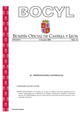 AÑO XXVI 11 de junio 2008 Núm. 111
II. DISPOSICIONES GENERALES
CONSEJERÍA DE EDUCACIÓN
ORDEN EDU/935/2008, de 5 de junio, por la que se establecen las bases reguladoras de las
ayudas cofinanciadas por el Ministerio de Trabajo e Inmigración, dirigidas a municipios
mayores de 10.000 habitantes para la realización de actuaciones de interés educativo con el
alumnado inmigrante.
Fascículo Segundo
 