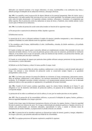 fabricados con material resistente a los riesgos inherentes a la tarea, incombustibles o de combustión muy lenta y
deberán proteger al trabajador de las radiaciones térmicas y descargas eléctricas.
Art. 193.- Las pantallas contra la proyección de objetos deberán ser de material transparente, libres de estrías, rayas o
deformaciones o de malla metálica fina, provistas de un visor con cristal inastillable. Las utilizadas contra la acción del
calor serán de tejido aluminizado o de materiales aislantes similares, reflectantes y resistentes a la temperatura que
deban soportar. Para la protección contra las radiaciones en tareas de horno y fundición, éstos tendrán además visores
oscuros para el filtrado de las radiaciones.
Art. 194.- Los medios de protección ocular serán seleccionados en función de los siguientes riesgos:
1. Por proyección o exposición de substancias sólidas, líquidas o gaseosas.
2. Radiaciones nocivas.
La protección de la vista se efectuará mediante el empleo de anteojos, pantallas transparentes y otros elementos que
cumplan al finalidad, los cuales deberán reunir las siguientes condiciones:
1. Sus armaduras serán livianas, indeformables al calor, ininflamables, cómodas, de diseño anatómico y de probada
resistencia y eficacia.
2. Cuando se trabaje con vapores, gases o aerosoles, deberán ser completamente cerradas y bien ajustadas al rostro, con
materiales de bordes elásticos. En los casos de partículas gruesas serán como las anteriores, permitiendo la ventilación
indirecta, en los demás casos en que sea necesario, serán con montura de tipo normal y con protecciones laterales, que
podrán ser perforadas para una mejor ventilación.
3. Cuando no exista peligro de impacto por partículas duras podrán utilizarse anteojos protectores de tipo panorámico
con armazones y visores adecuados.
4. Deberán ser de fácil limpieza y reducir lo menos posible el campo visual.
Las pantallas y visores estarán libres de estrías, rayaduras, ondulaciones u otros defectos y serán de tamaño adecuado al
riesgo. Los anteojos y otros elementos de protección ocular se conservarán siempre limpios y se guardarán
protegiéndolos contra el roce.
Art. 195.- Las lentes para anteojos de protección deberán ser resistentes al riesgo, transparentes, ópticamente neutras,
libres de burbujas, ondulaciones u otros defectos y las incoloras transmitirán no menos del 89 % de las radiaciones
incidentes. Si el trabajador necesitare cristales correctores, se le proporcionarán anteojos protectores con la adecuada
graduación óptica u otros que puedan ser superpuestos a los graduados del propio interesado.
Art. 196.- Cuando el nivel sonoro continuo equivalente, supere los valores límites indicados en el Anexo V, será
obligatorio el uso de elementos individuales de protección auditiva, sin perjuicio de las medidas de ingeniería que
corresponda adoptar.
La protección de los oídos se combinará con la de la cabeza y la cara, por los medios previstos en este capítulo.
Art. 197.- Para la protección de las extremidades inferiores, se proveerá al trabajador de zapatos, botines, polainas o
botas de seguridad adaptadas a los riesgos a prevenir.
Cuando exista riesgo capaz de determinar traumatismos directos en los pies, los zapatos, botines, o botas de seguridad
llevarán la puntera con refuerzos de acero. Si el riesgo es determinado por productos químicos o líquidos corrosivos, el
calzado será confeccionado con elementos adecuados, especialmente la suela, y cuando se efectúen tareas de
manipulación de metales fundidos, se proporcionará al calzado aislación con amianto.
Art. 198.- La protección de los miembros superiores se efectuará por medio de mitones, guantes y mangas, adaptadas a
los riesgos a prevenir y que permitan adecuada movilidad de las extremidades.
Art. 199.- Los equipos protectores del aparato respiratorio cumplirán lo siguiente:
 