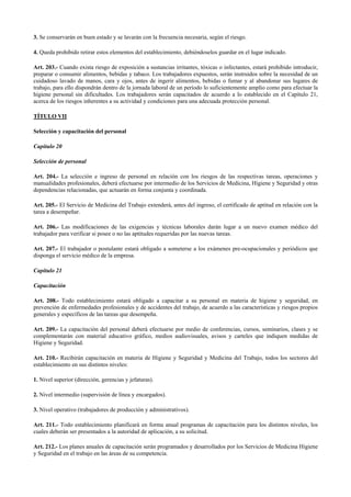 3. Se conservarán en buen estado y se lavarán con la frecuencia necesaria, según el riesgo.
4. Queda prohibido retirar estos elementos del establecimiento, debiéndoselos guardar en el lugar indicado.
Art. 203.- Cuando exista riesgo de exposición a sustancias irritantes, tóxicas o infectantes, estará prohibido introducir,
preparar o consumir alimentos, bebidas y tabaco. Los trabajadores expuestos, serán instruidos sobre la necesidad de un
cuidadoso lavado de manos, cara y ojos, antes de ingerir alimentos, bebidas o fumar y al abandonar sus lugares de
trabajo, para ello dispondrán dentro de la jornada laboral de un período lo suficientemente amplio como para efectuar la
higiene personal sin dificultades. Los trabajadores serán capacitados de acuerdo a lo establecido en el Capítulo 21,
acerca de los riesgos inherentes a su actividad y condiciones para una adecuada protección personal.
TÍTULO VII
Selección y capacitación del personal
Capítulo 20
Selección de personal
Art. 204.- La selección e ingreso de personal en relación con los riesgos de las respectivas tareas, operaciones y
manualidades profesionales, deberá efectuarse por intermedio de los Servicios de Medicina, Higiene y Seguridad y otras
dependencias relacionadas, que actuarán en forma conjunta y coordinada.
Art. 205.- El Servicio de Medicina del Trabajo extenderá, antes del ingreso, el certificado de aptitud en relación con la
tarea a desempeñar.
Art. 206.- Las modificaciones de las exigencias y técnicas laborales darán lugar a un nuevo examen médico del
trabajador para verificar si posee o no las aptitudes requeridas por las nuevas tareas.
Art. 207.- El trabajador o postulante estará obligado a someterse a los exámenes pre-ocupacionales y periódicos que
disponga el servicio médico de la empresa.
Capítulo 21
Capacitación
Art. 208.- Todo establecimiento estará obligado a capacitar a su personal en materia de higiene y seguridad, en
prevención de enfermedades profesionales y de accidentes del trabajo, de acuerdo a las características y riesgos propios
generales y específicos de las tareas que desempeña.
Art. 209.- La capacitación del personal deberá efectuarse por medio de conferencias, cursos, seminarios, clases y se
complementarán con material educativo gráfico, medios audiovisuales, avisos y carteles que indiquen medidas de
Higiene y Seguridad.
Art. 210.- Recibirán capacitación en materia de Higiene y Seguridad y Medicina del Trabajo, todos los sectores del
establecimiento en sus distintos niveles:
1. Nivel superior (dirección, gerencias y jefaturas).
2. Nivel intermedio (supervisión de línea y encargados).
3. Nivel operativo (trabajadores de producción y administrativos).
Art. 211.- Todo establecimiento planificará en forma anual programas de capacitación para los distintos niveles, los
cuales deberán ser presentados a la autoridad de aplicación, a su solicitud.
Art. 212.- Los planes anuales de capacitación serán programados y desarrollados por los Servicios de Medicina Higiene
y Seguridad en el trabajo en las áreas de su competencia.
 