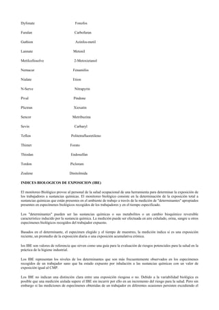 Dyfonate Fonofos
Furalan Carbofuran
Guthion Azinfos-metil
Lannate Metonil
Metilcellosolve 2-Metoxietanol
Nemacur Fenamifos
Nialate Etion
N-Serve Nitrapyrin
Pival Pindone
Plictran Xiexatin
Sencor Metribuzina
Sevin Carbaryl
Teflon Politetrafluoretileno
Thimet Forato
Thiodan Endosulfan
Tordon Picloram
Zoalene Dinitolmida
INDICES BIOLOGICOS DE EXPOSICION (IBE)
El monitoreo Biológico provee al personal de la salud ocupacional de una herramienta para determinar la exposición de
los trabajadores a sustancias químicas. El monitoreo biológico consiste en la determinación de la exposición total a
sustancias químicas que están presentes en el ambiente de trabajo a través de la medición de "determinantes" apropiados
presentes en especímenes biológicos recogidos de los trabajadores y en el tiempo especificado.
Los "determinantes" pueden ser las sustancias químicas o sus metabolitos o un cambio bioquímico reversible
característico inducido por la sustancia química. La medición puede ser efectuada en aire exhalado, orina, sangre u otros
especímenes biológicos recogidos del trabajador expuesto.
Basados en el determinante, el especímen elegido y el tiempo de muestreo, la medición indica si es una exposición
reciente, un promedio de la exposición diaria o una exposición acumulativa crónica.
los IBE son valores de referencia que sirven como una guía para la evaluación de riesgos potenciales para la salud en la
práctica de la higiene industrial.
Los IBE representan los niveles de los determinantes que son más frecuentemente observados en los especímenes
recogidos de un trabajador sano que ha estado expuesto por inhalación a las sustancias químicas con un valor de
exposición igual al CMP.
Los IBE no indican una distinción clara entre una exposición riesgosa o no. Debido a la variabilidad biológica es
posible que una medición aislada supere el IBE sin incurrir por ello en un incremento del riesgo para la salud. Pero sin
embargo si las mediciones de especímenes obtenidas de un trabajador en diferentes ocasiones persisten excediendo el
 