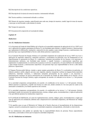 5.2. Descripción de las condiciones operativas.
5.3. Descripción de la técnica de toma de muestra e instrumental utilizado.
5.4. Técnica analítica e instrumental utilizado o a utilizar.
5.5. Número de muestras tomadas, especificando para cada una, tiempo de muestreo, caudal, lugar de toma de muestra
y tarea que se está llevando a cabo durante la misma.
5.6. Tiempo de exposición.
5.7. Frecuencia de la exposición en la jornada de trabajo.
Capítulo 10
Radiaciones
Art. 62.- Radiaciones Ionizantes
1. La Secretaría de Estado de Salud Pública de la Nación es la autoridad competente de aplicación de la Ley 19587 en el
uso o aplicación de equipos generadores de Rayos X, con facultades para tramitar y expedir licencias y autorizaciones
que reglamenten la fabricación, instalación y operación de estos equipos y para otorgar licencias y autorizaciones a las
personas bajo cuya responsabilidad se lleven a cabo dichas prácticas u operaciones.
2. La Comisión Nacional de Energía Atómica es la autoridad competente de la aplicación de la Ley 19587 en el uso o
aplicación de materiales radiactivos, materiales nucleares y aceleradores de partículas cuyo fin fundamental no sea
específicamente la generación de Rayos X y radiaciones ionizantes provenientes de los mismos o de reacciones o
transmutaciones nucleares, con facultades para tramitar y expedir licencias y autorizaciones específicas que
reglamenten el emplazamiento, la construcción, la puesta en servicio, la operación y el cierre definitivo de instalaciones
y para otorgar licencias y autorizaciones específicas a las personas bajo cuya responsabilidad se lleven a cabo dichas
prácticas u operaciones.
3. Ninguna Persona podrá fabricar, instalar u operar equipos generadores de Rayos X o aceleradores de partículas, ni
elaborar, producir, recibir, adquirir, proveer, usar, importar, exportar, transportar o utilizar en ninguna forma materiales
radiactivos, materiales nucleares, o radiaciones ionizantes provenientes de los mismos o de reacciones o
transmutaciones nucleares sin previa autorización de la Secretaría de Estado de Salud Pública de la Nación o de la
Comisión Nacional de Energía Atómica, según corresponda, de acuerdo a lo indicado en los incisos 1 y 2 del presente
Artículo.
4. La autoridad competente correspondiente, de acuerdo a lo establecido en los incisos 1 y 2 del presente Artículo,
deberá autorizar su operación y expedir una licencia en cada caso, donde constará el o los usos para los cuales se ha
autorizado la instalación y los límites operativos de la misma.
5. La autoridad competente correspondiente, de acuerdo a lo establecido en los incisos 1 y 2 del presente Artículo,
promulgará cuando sea necesario las reglamentaciones, normas, códigos, guías, recomendaciones y reglas de aplicación
a las que deberán ajustarse las instalaciones respectivas.
6. El certificado de habilitación, así como las reglamentaciones, normas, códigos, guías, recomendaciones y reglas que
sean de aplicación en la instalación, deberán estar a disposición de la autoridad competente y del Ministerio de Trabajo
de la Nación.
7. En aquellos casos en que el Ministerio de Trabajo de la Nación observara el incumplimiento de las disposiciones
vigentes, cursará la comunicación respectiva a la autoridad competente correspondiente, solicitando su intervención.
8. Las instalaciones sólo podrán ser operadas bajo la responsabilidad directa de personas físicas especialmente
licenciadas y autorizadas al efecto por la respectiva autoridad competente.
Art. 63.- Radiaciones no ionizantes
 