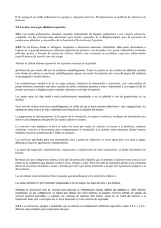 f) Se protegerá por doble aislamiento los equipos y máquinas eléctricas. Periódicamente se verificará la resistencia de
aislación.
3.4. Locales con riesgos eléctricos especiales
3.4.1. Los locales polvorientos, húmedos, mojados, impregnados de líquidos conductores o con vapores corrosivos,
cumplirán con las prescripciones adicionales para locales especiales de la Reglamentación para la ejecución de
instalaciones eléctricas en inmuebles, de la Asociación Electrotécnica Argentina.
3.4.2. En los locales donde se fabriquen, manipulen o almacenen materiales inflamables, tales como detonadores o
explosivos en general, municiones, refinerías, depósitos de petróleo o sus derivados, éter, gases combustibles, celuloide,
películas, granos y harinas, la instalación eléctrica deberá estar contenida en envolturas especiales seleccionadas
específicamente de acuerdo con cada riesgo.
Además se deberá adoptar algunos de los siguientes sistemas de seguridad:
a) Protección por medio del uso de artefactos antideflagrantes. Todas las partes de una instalación eléctrica deberán
estar dentro de cañerías y artefactos antideflagrantes capaces de resistir la explosión de la mezcla propia del ambiente
sin propagarla al medio externo.
Las características constructivas de las cajas, motores, artefactos de iluminación y accesorios, tales como anchos de
juntas mínimos, intersticios máximos, entrada de cables, aisladores pasantes y otros, responderán a las exigencias de las
normas nacionales o internacionales vigentes referentes a este tipo de material.
Las juntas serán del tipo metal a metal perfectamente maquinadas y no se admitirá el uso de guarniciones en las
mismas.
En el caso de motores eléctricos antideflagrantes, la salida del eje se hará mediante laberintos o bujes apagachispas. La
separación entre el eje y el buje o laberinto será función de la longitud del mismo.
La temperatura de funcionamiento de las partes de la instalación, en especial motores y artefactos de iluminación será
inferior a la temperatura de ignición del medio explosivo externo.
La conexión entre artefactos se hará en todos los casos por medio de cañerías resistentes a explosiones, usándose
selladores verticales y horizontales para compartimentar la instalación. Las uniones entre elementos deberá hacerse
mediante rosca con un mínimo de 5 filetes en contacto.
Los artefactos aprobados para una determinada clase y grupo de explosión, no serán aptos para otra clase o grupo,
debiéndose lograr la aprobación correspondiente.
Las tareas de inspección, mantenimiento, reparaciones y ampliaciones de estas instalaciones, se harán únicamente sin
tensión.
b) Protección por sobrepresión interna: Este tipo de protección impedirá que el ambiente explosivo tome contacto con
partes de la instalación que puedan producir arcos, chispas o calor. Para ello toda la instalación deberá estar contenida
dentro de envolturas resistentes, llenas o barridas por aire o gas inerte mantenido a una presión ligeramente superior a la
del ambiente.
Las envolturas no presentarán orificios pasantes que desemboquen en la atmósfera explosiva.
Las juntas deberán ser perfectamente maquinadas a fin de reducir las fugas del aire o gas interior.
Mientras la instalación esté en servicio (con tensión) la sobrepresión interna deberá ser superior al valor mínimo
establecido. Si esa sobrepresión se reduce por debajo del valor mínimo, el circuito eléctrico deberá ser sacado de
servicio (control automático o manual con sistemas de alarma). Del mismo modo no se podrá dar tensión a la
instalación hasta que la sobrepresión no haya alcanzado el valor mínimo de seguridad.
3.4.3. Los artefactos, equipos y materiales que se utilicen en instalaciones eléctricas especiales, según 3.4.1. y 3.4.2.,
deberán estar aprobados por organismos oficiales.
 