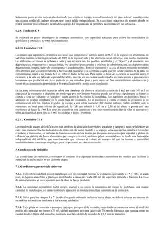 Solamente puede existir un piso alto destinado para oficina o trabajo, como dependencia del piso inferior, constituyendo
una misma unidad de trabajo siempre que posea salida independiente. Se exceptúan estaciones de servicio donde se
podrá construir pisos elevados destinados a garaje. En ningún caso se permitirá la construcción de subsuelos.
6.2.9. Condición C 9
Se colocará un grupo electrógeno de arranque automático, con capacidad adecuada para cubrir las necesidades de
quirófanos y artefactos de vital funcionamiento.
6.2.10. Condición C 10
Los muros que separen las diferentes secciones que componen el edificio serán de 0,30 m de espesor en albañilería, de
ladrillos macizos u hormigón armado de 0,07 m de espesor neto y las aberturas serán cubiertas con puertas metálicas.
Las diferentes secciones se refieren a: sala y sus adyacencias, los pasillos, vestíbulos y el "foyer" y el escenario, sus
dependencias, maquinarias e instalaciones; los camarines para artistas y oficinas de administración; los depósitos para
decoraciones, ropería, taller de escenografía y guardamuebles. Entre el escenario y la sala, el muro proscenio no tendrá
otra abertura que la correspondiente a la boca del escenario y a la entrada a esta sección desde pasillos de la sala, su
coronamiento estará a no menos de 1 m sobre el techo de la sala. Para cerrar la boca de la escena se colocará entre el
escenario y la sala, un telón de seguridad levadizo, excepto en los escenarios destinados exclusivamente a proyecciones
luminosas, que producirá un cierre perfecto en sus costados, piso y parte superior. Sus características constructivas y
forma de accionamiento responderán a lo especificado en la norma correspondiente.
En la parte culminante del escenario habrá una claraboya de abertura calculada a razón de 1 m2 por cada 500 m3 de
capacidad de escenario y dispuesta de modo que por movimiento bascular pueda ser abierta rápidamente al librar la
cuerda o soga de "cáñamo" o "algodón" sujeta dentro de la oficina de seguridad. Los depósitos de decorados, ropas y
aderezos no podrán emplearse en la parte baja del escenario. En el escenario y contra el muro de proscenio y en
comunicación con los medios exigidos de escape y con otras secciones del mismo edificio, habrá solidario con la
estructura un local para oficina de seguridad, de lado no inferior a 1,50 m y 2,50 m de altura y puerta con una
resistencia al fuego de F60. Los cines no cumplirán esta condición y los cines-teatro tendrán lluvia sobre el escenario y
telón de seguridad, para más de 1.000 localidades y hasta 10 artistas.
6.2.11. Condición C 11
Los medios de escape del edificio con sus cambios de dirección (corredores, escaleras y rampas), serán señalizados en
cada piso mediante flechas indicadoras de dirección, de metal bruñido o de espejo, colocadas en las paredes a 2 m sobre
el solado, e iluminadas, en las horas de funcionamiento de los locales por lámparas compuestas por soportes y globos de
vidrio o por sistema de luces alimentado por energía eléctrica, mediante pilas, acumuladores, o desde una derivación
independiente del edificio, con transformador que reduzca el voltaje de manera tal que la tensión e intensidad
suministradas no constituya un peligro para las personas, en caso de incendio.
7. Condiciones de extinción
Las condiciones de extinción, constituyen el conjunto de exigencias destinadas a suministrar los medios que faciliten la
extinción de un incendio en sus distintas etapas.
7.1. Condiciones generales de extinción
7.1.1. Todo edificio deberá poseer matafuegos con un potencial mínimo de extinción equivalente a 1A y 5BC, en cada
piso, en lugares accesibles y prácticos, distribuidos a razón de 1 cada 200 m2 de superficie cubierta o fracción. La clase
de estos elementos se corresponderá con la clase de fuego probable.
7.1.2. La autoridad competente podrá exigir, cuando a su juicio la naturaleza del riesgo lo justifique, una mayor
cantidad de matafuegos, así como también la ejecución de instalaciones fijas automáticas de extinción.
7.1.3. Salvo para los riesgos 5 a 7, desde el segundo subsuelo inclusive hacia abajo, se deberá colocar un sistema de
rociadores automáticos conforme a las normas aprobadas.
7.1.4. Toda pileta de natación o estanque con agua, excepto el de incendio, cuyo fondo se encuentre sobre el nivel del
predio, de capacidad no menor a 20 m3, deberá equiparse con una cañería de 76 mm de diámetro, que permita tomar su
caudal desde el frente del inmueble, mediante una llave doble de incendio de 63,5 mm de diámetro.
 