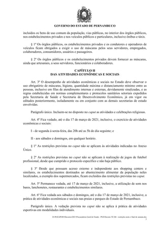 GOVERNO DO ESTADO DE PERNAMBUCO
D:PGEAPOIODecretos2021Procuradoria Geral do Estado - PGEDecreto 50.346 - restrições noite e final de semana.doc
2
incluídos os bens de uso comum da população, vias públicas, no interior dos órgãos públicos,
nos estabelecimentos privados e nos veículos públicos e particulares, inclusive ônibus e táxis.
§ 1º Os órgãos públicos, os estabelecimentos privados e os condutores e operadores de
veículos ficam obrigados a exigir o uso de máscaras pelos seus servidores, empregados,
colaboradores, consumidores, usuários e passageiros.
§ 2º Os órgãos públicos e os estabelecimentos privados devem fornecer as máscaras,
ainda que artesanais, a seus servidores, funcionários e colaboradores.
CAPÍTULO II
DAS ATIVIDADES ECONÔMICAS E SOCIAIS
Art. 3º O desempenho de atividades econômicas e sociais no Estado deve observar o
uso obrigatório de máscaras, higiene, quantidade máxima e distanciamento mínimo entre as
pessoas, inclusive em filas de atendimento internas e externas, devidamente sinalizadas, e as
regras estabelecidas em normas complementares e protocolos sanitários setoriais expedidos
pela Secretaria de Saúde e Secretaria de Desenvolvimento Econômico, já em vigor ou
editados posteriormente, isoladamente ou em conjunto com as demais secretarias de estado
envolvidas.
Parágrafo único. Incluem-se no disposto no caput as atividades e celebrações religiosas.
Art. 4º Fica vedado, até o dia 17 de março de 2021, inclusive, o exercício de atividades
econômicas e sociais:
I - de segunda à sexta-feira, das 20h até as 5h do dia seguinte; e
II - aos sábados e domingos, em qualquer horário.
§ 1º As restrições previstas no caput não se aplicam às atividades indicadas no Anexo
Único.
§ 2º As restrições previstas no caput não se aplicam à realização de jogos de futebol
profissional, desde que cumprido o protocolo específico e não haja público.
§ 3º Desde que possuam acesso externo e independente aos shopping centers e
similares, os estabelecimentos destinados ao abastecimento alimentar da população neles
localizados, a exemplo dos supermercados, ficam excluídos das restrições previstas no caput.
Art. 5º Permanece vedada, até 17 de março de 2021, inclusive, a utilização de som nos
bares, lanchonetes, restaurantes e estabelecimentos similares.
Art. 6º Fica vedada aos sábados e domingos, até o dia 17 de março de 2021, inclusive, a
prática de atividades econômicas e sociais nas praias e parques do Estado de Pernambuco.
Parágrafo único. A vedação prevista no caput não se aplica à prática de atividades
esportivas em modalidades individuais.
 