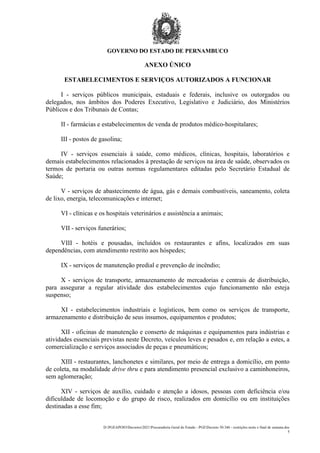 GOVERNO DO ESTADO DE PERNAMBUCO
D:PGEAPOIODecretos2021Procuradoria Geral do Estado - PGEDecreto 50.346 - restrições noite e final de semana.doc
5
ANEXO ÚNICO
ESTABELECIMENTOS E SERVIÇOS AUTORIZADOS A FUNCIONAR
I - serviços públicos municipais, estaduais e federais, inclusive os outorgados ou
delegados, nos âmbitos dos Poderes Executivo, Legislativo e Judiciário, dos Ministérios
Públicos e dos Tribunais de Contas;
II - farmácias e estabelecimentos de venda de produtos médico-hospitalares;
III - postos de gasolina;
IV - serviços essenciais à saúde, como médicos, clínicas, hospitais, laboratórios e
demais estabelecimentos relacionados à prestação de serviços na área de saúde, observados os
termos de portaria ou outras normas regulamentares editadas pelo Secretário Estadual de
Saúde;
V - serviços de abastecimento de água, gás e demais combustíveis, saneamento, coleta
de lixo, energia, telecomunicações e internet;
VI - clínicas e os hospitais veterinários e assistência a animais;
VII - serviços funerários;
VIII - hotéis e pousadas, incluídos os restaurantes e afins, localizados em suas
dependências, com atendimento restrito aos hóspedes;
IX - serviços de manutenção predial e prevenção de incêndio;
X - serviços de transporte, armazenamento de mercadorias e centrais de distribuição,
para assegurar a regular atividade dos estabelecimentos cujo funcionamento não esteja
suspenso;
XI - estabelecimentos industriais e logísticos, bem como os serviços de transporte,
armazenamento e distribuição de seus insumos, equipamentos e produtos;
XII - oficinas de manutenção e conserto de máquinas e equipamentos para indústrias e
atividades essenciais previstas neste Decreto, veículos leves e pesados e, em relação a estes, a
comercialização e serviços associados de peças e pneumáticos;
XIII - restaurantes, lanchonetes e similares, por meio de entrega a domicílio, em ponto
de coleta, na modalidade drive thru e para atendimento presencial exclusivo a caminhoneiros,
sem aglomeração;
XIV - serviços de auxílio, cuidado e atenção a idosos, pessoas com deficiência e/ou
dificuldade de locomoção e do grupo de risco, realizados em domicílio ou em instituições
destinadas a esse fim;
 